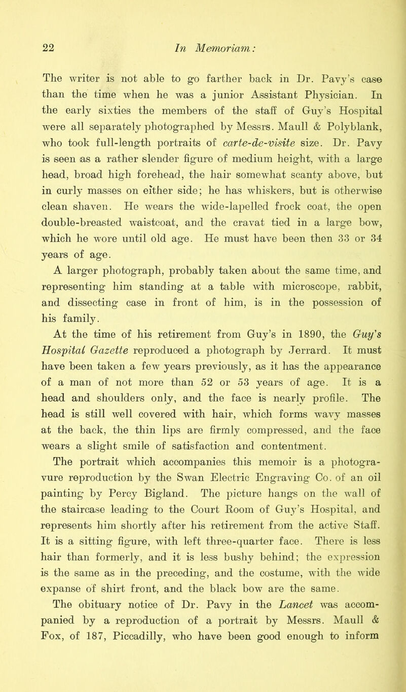 The writer is not able to go farther back in Dr. Pavy’s case than the time when he was a junior Assistant Physician. In the early sixties the members of the staff of Guy’s Hospital were all separately photographed by Messrs. Maull & Polyblank, who took full-length portraits of carte-de-visite size. Dr. Pavy is seen as a rather slender figure of medium height, with a large head, broad high forehead, the hair somewhat scanty above, but in curly masses on either side; he has whiskers, but is otherwise clean shaven. He wears the wide-lapelled frock coat, the open double-breasted waistcoat, and the cravat tied in a large bow, which he wore until old age. He must have been then 33 or 34 years of age. A larger photograph, probably taken about the same time, and representing him standing at a table with microscope, rabbit, and dissecting case in front of him, is in the possession of his family. At the time of his retirement from Guy’s in 1890, the Guy's Hospital Gazette reproduced a photograph by Jerrard. It must have been taken a few years previously, as it has the appearance of a man of not more than 52 or 53 years of age. It is a head and shoulders only, and the face is nearly profile. The head is still well covered with hair, which forms wavy masses at the back, the thin lips are firmly compressed, and the face wears a slight smile of satisfaction and contentment. The portrait which accompanies this memoir is a photogra- vure reproduction by the Swan Electric Engraving Co. of an oil painting by Percy Bigland. The picture hangs on the wall of the staircase leading to the Court Boom of Guy’s Hospital, and represents him shortly after his retirement from the active Staff. It is a sitting figure, with left three-quarter face. There is less hair than formerly, and it is less bushy behind; the expression is the same as in the preceding, and the costume, with the wide expanse of shirt front, and the black bow are the same. The obituary notice of Dr. Pavy in the Lancet was accom- panied by a reproduction of a portrait by Messrs. Maull & Fox, of 187, Piccadilly, who have been good enough to inform