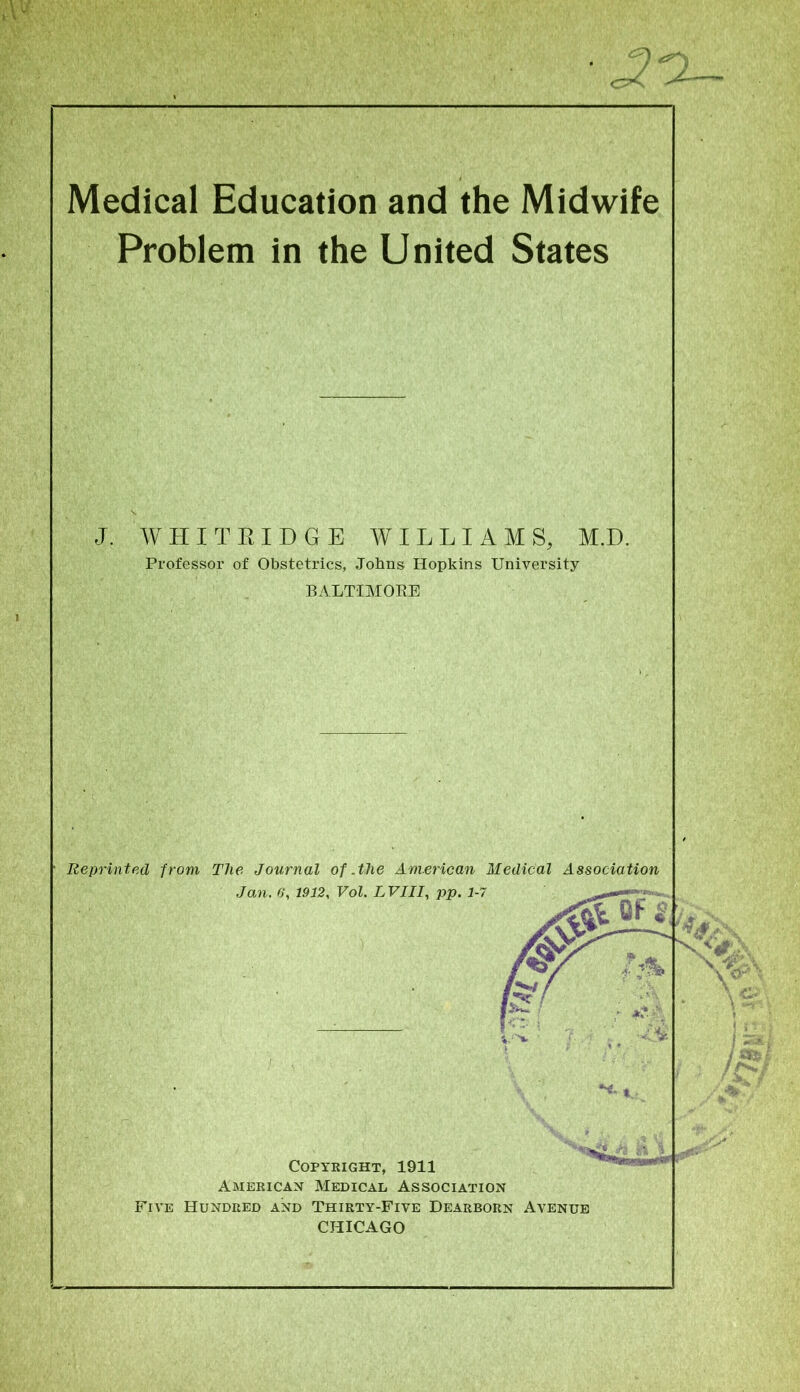 Medical Education and the Midwife Problem in the United States J. WHITRIDGE. WILLIAMS, M.D. Professor of Obstetrics, Johns Hopkins University BALTIMORE Reprinted from The Journal of .the American Medical Association Jan. 6‘, 1912, Vol. LVIII, pp. 1-7 OF 8, Copyright, 1911 American Medical Association Five Hundred and Thirty-Five Dearborn Avenue CHICAGO