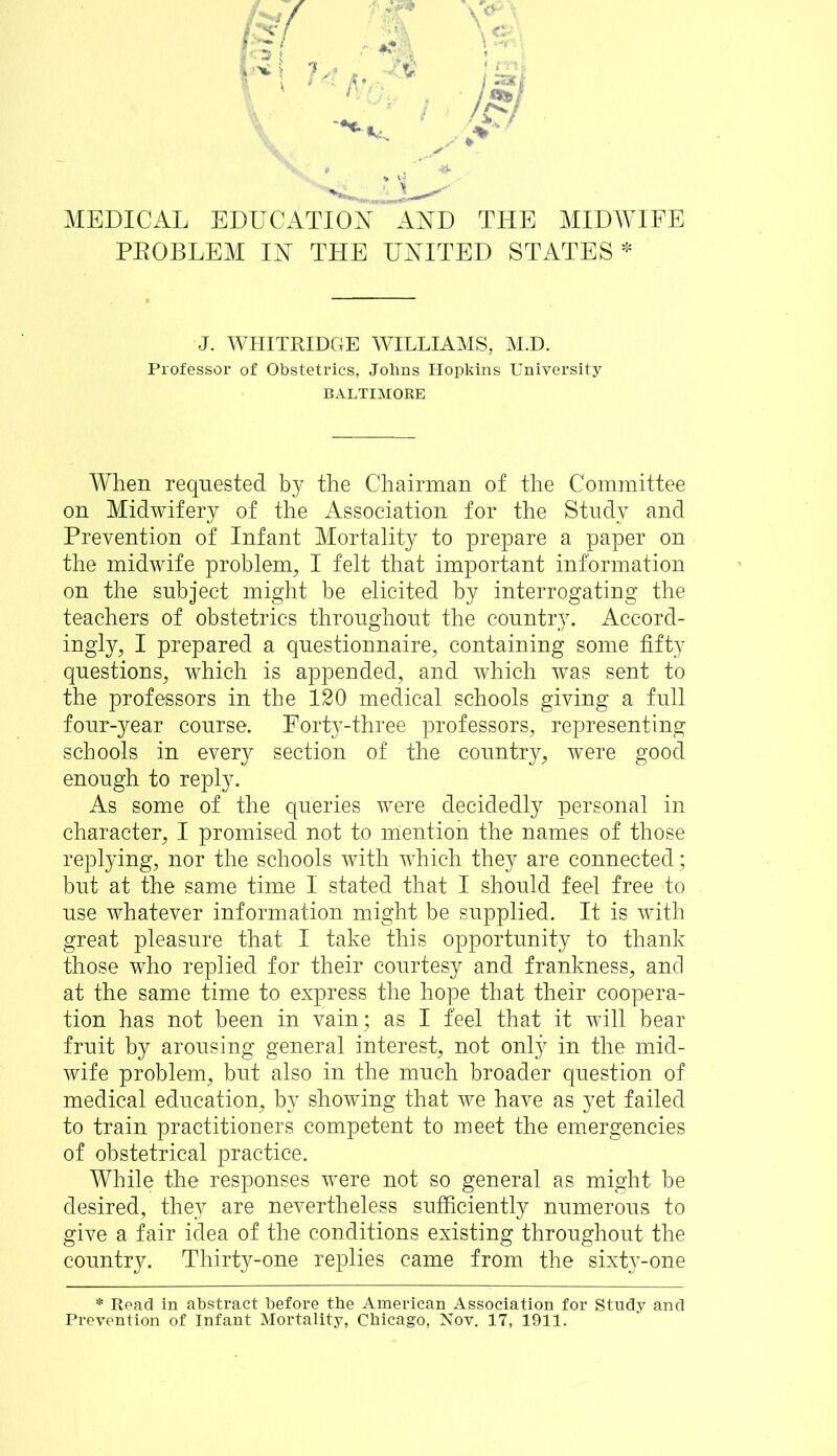 V • - MEDICAL EDUCATION AND THE MIDWIFE PKOBLEM IN THE UNITED STATES * J. WHITRIDGE WILLIAMS, M.D. Professor of Obstetrics, Johns Hopkins University BALTIMORE When requested by the Chairman of the Committee on Midwifery of the Association for the Study and Prevention of Infant Mortality to prepare a paper on the midwife problem, I felt that important information on the subject might be elicited by interrogating the teachers of obstetrics throughout the country. Accord- ingly, I prepared a questionnaire, containing some fifty questions, which is appended, and which was sent to the professors in the 120 medical schools giving a full four-year course. Eorty-three professors, representing schools in every section of the country, were good enough to reply. As some of the queries were decidedly personal in character, I promised not to mention the names of those replying, nor the schools with which they are connected; but at the same time 1 stated that I should feel free to use whatever information might be supplied. It is with great pleasure that I take this opportunity to thank those who replied for their courtesy and frankness, and at the same time to express the hope that their coopera- tion has not been in vain; as I feel that it will bear fruit by arousing general interest, not only in the mid- wife problem, but also in the much broader question of medical education, by showing that we have as yet failed to train practitioners competent to meet the emergencies of obstetrical practice. While the responses were not so general as might be desired, they are nevertheless sufficiently numerous to give a fair idea of the conditions existing throughout the country. Thirty-one replies came from the sixty-one * Read in abstract before the American Association for Study and Prevention of Infant Mortality, Chicago, Nov. 17, 1911.