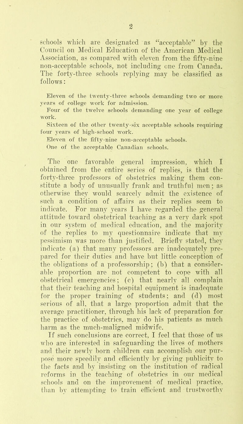 schools which are designated as acceptable” by the Council on Medical Education of the American Medical Association, as compared with eleven from the fifty-nine non-acceptable schools, not including one from Canada. The forty-three schools replying may be classified as follows: Eleven of the twenty-three schools demanding two or more years of college work for admission. Four of the twelve schools demanding one year of college Work. Sixteen of the other twenty-six acceptable schools requiring four years of high-school work. Eleven of th'e fifty-nine non-acceptable schools. One of the acceptable Canadian schools. The one favorable general impression, which I obtained from the entire series of replies, is that the forty-three professors of obstetrics making them con- stitute a body of unusually frank and truthful men; as otherwise they would scarcely admit the existence of such a condition of affairs as their replies seem to indicate. For many years I have regarded the general attitude toward obstetrical teaching as a very dark spot in our system of medical education, and the majority of the replies to my questionnaire indicate that my pessimism was more than justified. Briefly stated, they indicate (a) that many professors are inadequately pre- pared for their duties and have but little conception of the obligations of a professorship; (b) that a consider- able proportion are not competent to cope with all obstetrical emergencies; (c) that nearly all complain that their teaching and hospital equipment is inadequate for the proper training of students; and (d) most serious of all, that a large proportion admit that the average practitioner, through his lack of preparation for the practice of obstetrics, may do his patients as much harm as the much-maligned midwife. If such conclusions are correct, I feel that those of us who are interested in safeguarding the lives of mothers and their newly born children can accomplish our pur- pose more speedily and efficiently by giving publicity to the facts and by insisting on the institution of radical reforms in the teaching of obstetrics in our medical schools and on the improvement of medical practice, than by attempting to train efficient and trustworthy