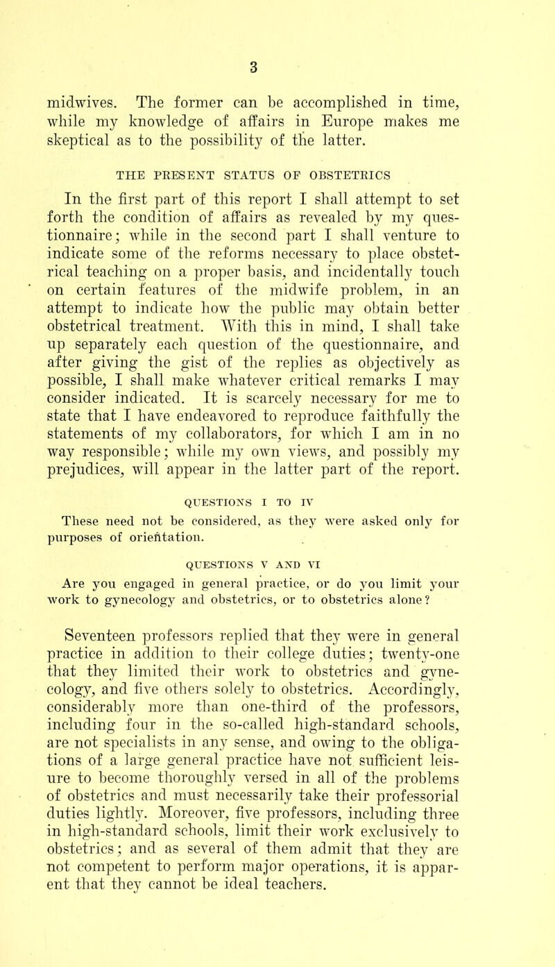 midwives. The former can be accomplished in time, while my knowledge of affairs in Enrope makes me skeptical as to the possibility of the latter. THE PRESENT STATUS OF OBSTETRICS In the first part of this report I shall attempt to set forth the condition of affairs as revealed by my ques- tionnaire; while in the second part I shall venture to indicate some of the reforms necessary to place obstet- rical teaching on a proper basis, and incidentally touch on certain features of the midwife problem, in an attempt to indicate how the public may obtain better obstetrical treatment. With this in mind, I shall take up separately each question of the questionnaire, and after giving the gist of the replies as objectively as possible, I shall make whatever critical remarks I may consider indicated. It is scarcely necessary for me to state that I have endeavored to reproduce faithfully the statements of my collaborators, for which I am in no way responsible; while my own views, and possibly my prejudices, will appear in the latter part of the report. QUESTIONS I TO IV These need not be considered, as they were asked only for purposes of orientation. QUESTIONS V AND VI Are you engaged in general practice, or do you limit your work to gynecology and obstetrics, or to obstetrics alone ? Seventeen professors replied that they were in general practice in addition to their college duties; twenty-one that they limited their work to obstetrics and gyne- cology, and five others solely to obstetrics. Accordingly, considerably more than one-third of the professors, including four in the so-called high-standard schools, are not specialists in any sense, and owing to the obliga- tions of a large general practice have not sufficient leis- ure to become thoroughly versed in all of the problems of obstetrics and must necessarily take their professorial duties lightly. Moreover, five professors, including three in high-standard schools, limit their work exclusively to obstetrics; and as several of them admit that they are not competent to perform major operations, it is appar- ent that they cannot be ideal teachers.