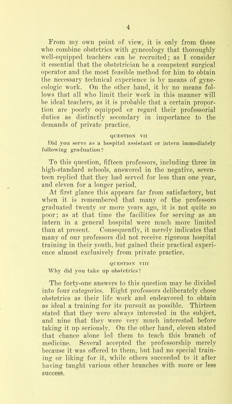 From my own point of view, it is only from those who combine obstetrics with gynecology that thoroughly well-equipped teachers can be recruited; as I consider it essential that the obstetrician be a competent surgical operator and the most feasible method for him to obtain the necessary technical experience is by means of gyne- cologic work. On the other hand, i-t by no means fol- lows that all who limit their work in this manner will be ideal teachers, as it is probable that a certain propor- tion are poorly equipped or regard their professorial duties as distinctly secondary in importance to the demands of private practice. QUESTION VII Did you serve as a hospital assistant or intern immediately following graduation ? To this question, fifteen professors, including three in high-standard schools, answered in the negative, seven- teen replied that they had served for less than one year, and eleven for a longer period. At first glance this appears far from satisfactory, but when it is remembered that many of the professors graduated twenty or more years ago, it is not quite so poor; as at that time the facilities for serving as an intern in a general hospital were much more limited than at present. Consequently, it merely indicates that many of our professors did not receive rigorous hospital training in their youth, but gained their practical experi- ence almost exclusively from private practice. QUESTION VIII Why did you take up obstetrics? The forty-one answers to this question may be divided into four categories. Eight professors deliberately chose obstetrics as their life work and endeavored to obtain as ideal a training for its pursuit as possible. Thirteen stated that they were always interested in the subject, and nine that they were very much interested before taking it up seriously. On the other hand, eleven stated that chance alone led them to teach this branch of medicine. Several accepted the professorship merely because it was offered to them, but had no special train- ing or liking for it, while others succeeded to it after having taught various other branches with more or less success.
