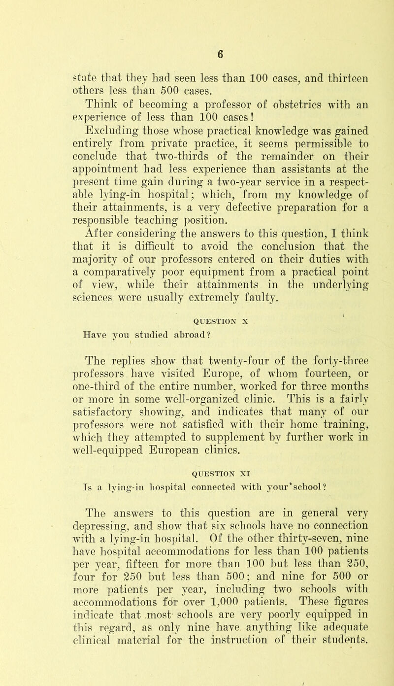 state that they had seen less than 100 cases, and thirteen others less than 500 cases. Think of becoming a professor of obstetrics with an experience of less than 100 cases! Excluding those whose practical knowledge was gained entirely from private practice, it seems permissible to conclude that two-thirds of the remainder on their appointment had less experience than assistants at the present time gain during a two-year service in a respect- able lying-in hospital; which, from my knowledge of their attainments, is a very defective preparation for a responsible teaching position. After considering the answers to this question, I think that it is difficult to avoid the conclusion that the majority of our professors entered on their duties with a comparatively poor equipment from a practical point of view, while their attainments in the underlying sciences were usually extremely faulty. QUESTION X Have you studied abroad? The replies show that twenty-four of the forty-three professors have visited Europe, of whom fourteen, or one-third of the entire number, worked for three months or more in some well-organized clinic. This is a fairly satisfactory showing, and indicates that many of our professors were not satisfied with their home training, which they attempted to supplement by further work in well-equipped European clinics. QUESTION XI Is a lying-in hospital connected with your‘school? The answers to this question are in general very depressing, and show that six schools have no connection with a lying-in hospital. Of the other thirty-seven, nine have hospital accommodations for less than 100 patients per year, fifteen for more than 100 but less than 250, four for 250 but less than 500; and nine for 500 or more patients per year, including two schools with accommodations for over 1,000 patients. These figures indicate that .most schools are very poorly equipped in this regard, as only nine have anything like adequate clinical material for the instruction of their students.