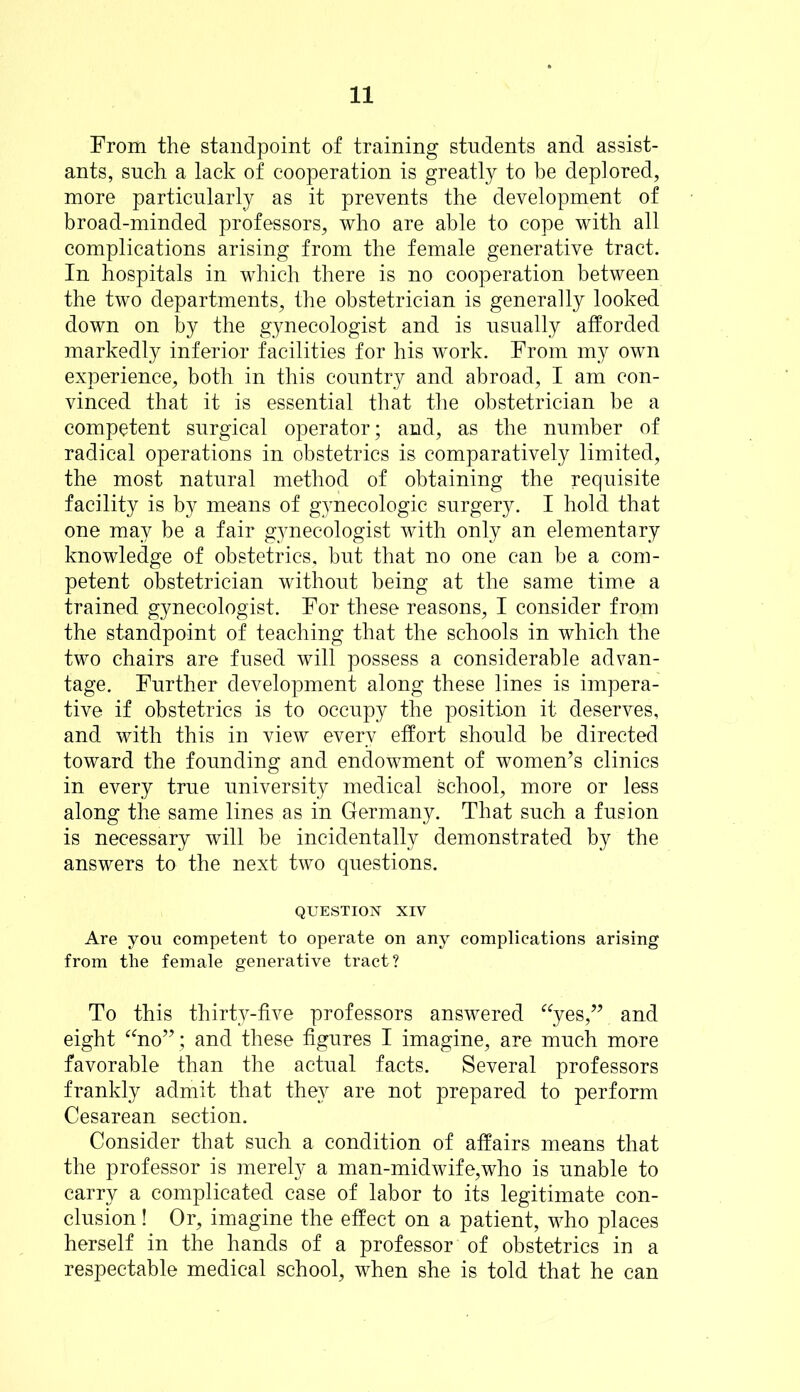 From the standpoint of training students and assist- ants, such a lack of cooperation is greatly to be deplored, more particularly as it prevents the development of broad-minded professors, who are able to cope with all complications arising from the female generative tract. In hospitals in which there is no cooperation between the two departments, the obstetrician is generally looked down on by the gynecologist and is usually afforded markedly inferior facilities for his work. From my own experience, both in this country and abroad, I am con- vinced that it is essential that the obstetrician be a competent surgical operator; and, as the number of radical operations in obstetrics is comparatively limited, the most natural method of obtaining the requisite facility is by means of gynecologic surgery. I hold that one may be a fair gynecologist with only an elementary knowledge of obstetrics, but that no one can be a com- petent obstetrician without being at the same time a trained gynecologist. For these reasons, I consider from the standpoint of teaching that the schools in which the two chairs are fused will possess a considerable advan- tage. Further development along these lines is impera- tive if obstetrics is to occupy the position it deserves, and with this in view every effort should be directed toward the founding and endowment of women’s clinics in every true university medical school, more or less along the same lines as in Germany. That such a fusion is necessary will be incidentally demonstrated by the answers to the next two questions. QUESTION XIV Are you competent to operate on any complications arising from the female generative tract? To this thirty-five professors answered “yes,” and eight “no”; and these figures I imagine, are much more favorable than the actual facts. Several professors frankly admit that they are not prepared to perform Cesarean section. Consider that such a condition of affairs means that the professor is merely a man-midwife,who is unable to carry a complicated case of labor to its legitimate con- clusion ! Or, imagine the effect on a patient, who places herself in the hands of a professor of obstetrics in a respectable medical school, when she is told that he can