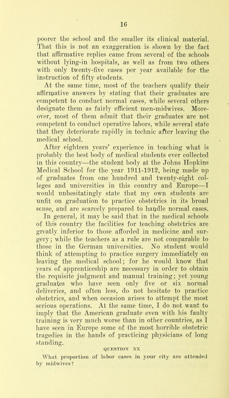 poorer the school and the smaller its clinical material. That this is not an exaggeration is shown by the fact that affirmative replies came from several of the schools without lying-in hospitals, as well as from two others with only twenty-five cases per year available for the instruction of fifty students. At the same time, most of the teachers qualify their affirmative answers by stating that their graduates are competent to conduct normal cases, while several others designate them as fairly efficient men-midwives. More- over, most of them admit that their graduates are not competent to conduct operative labors, while several state that they deteriorate rapidly in technic after leaving the medical school. After eighteen years’ experience in teaching what is probably the best body of medical students ever collected in this country—the student body at the Johns Hopkins Medical School for the year 1911-1912, being made up of graduates from one hundred and twenty-eight col- leges and universities in this country and Europe—I would unhesitatingly state that my own students are unfit on graduation to practice obstetrics in its broad sense, and are scarcely prepared to hapdle normal cases. In general, it may be said that in the medical schools of this country the facilities for teaching obstetrics are greatly, inferior to those afforded in medicine and sur- gery; while the teachers as a rule are not comparable to those iri the German universities. No student would think of attempting to practice surgery immediately on leaving the medical school; for he would know that years of apprenticeship are necessary in order to obtain the requisite judgment and manual training; yet young graduates who have seen only five or six normal deliveries, and often less, do not hesitate to practice obstetrics, and when occasion arises to attempt the most serious operations. At the same time, I do not want to imply that the American graduate even with his faulty training is very much worse than in other countries, as I have seen in Europe some of the most horrible obstetric tragedies in the hands of practicing physicians of long standing. QUESTION XX What proportion of labor cases in your city are attended by midwives?