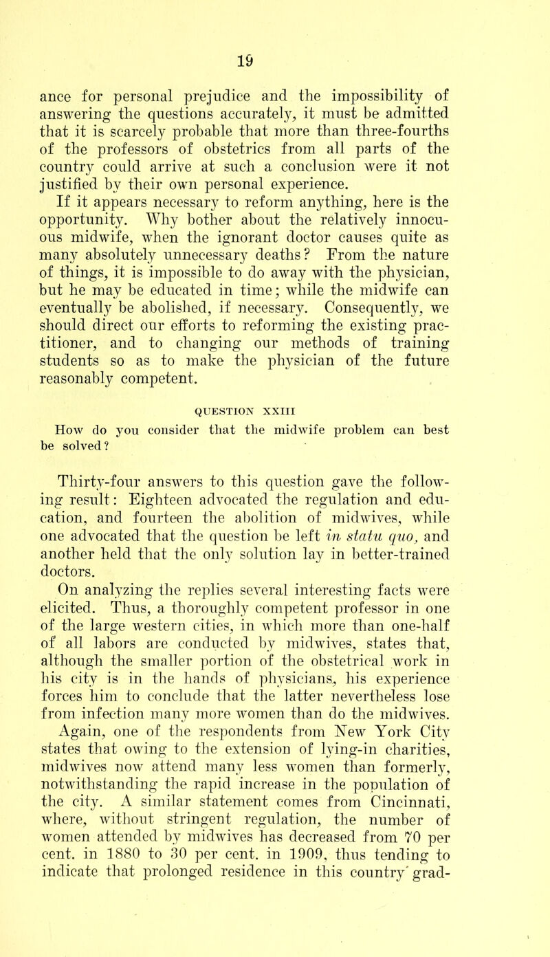 ance for personal prejudice and the impossibility of answering the questions accurately, it must be admitted that it is scarcely probable that more than three-fourths of the professors of obstetrics from all parts of the country could arrive at such a conclusion were it not justified by their own personal experience. If it appears necessary to reform anything, here is the opportunity. Why bother about the relatively innocu- ous midwife, when the ignorant doctor causes quite as many absolutely unnecessary deaths? From the nature of things, it is impossible to do away with the physician, but he may be educated in time; while the midwife can eventually be abolished, if necessary. Consequently, we should direct our efforts to reforming the existing prac- titioner, and to changing our methods of training students so as to make the physician of the future reasonably competent. QUESTION XXIII How do you consider that the midwife problem can best be solved? Thirty-four answers to this question gave the follow- ing result: Eighteen advocated the regulation and edu- cation, and fourteen the abolition of midwives, while one advocated that the question be left in statu quo, and another held that the only solution lay in better-trained doctors. On analyzing the replies several interesting facts were elicited. Thus, a thoroughly competent professor in one of the large western cities, in which more than one-half of all labors are conducted by midwives, states that, although the smaller portion of the obstetrical work in his city is in the hands of physicians, his experience forces him to conclude that the latter nevertheless lose from infection many more women than do the midwives. Again, one of the respondents from New York City states that owing to the extension of lying-in charities, midwives now attend many less women than formerly, notwithstanding the rapid increase in the population of the city. A similar statement comes from Cincinnati, where, without stringent regulation, the number of women attended by midwives has decreased from 70 per cent, in 1880 to 30 per cent, in 1909, thus tending to indicate that prolonged residence in this country'grad-