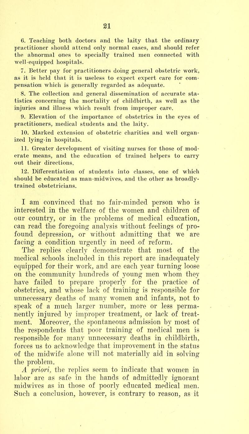 6. Teaching both doctors and the laity that the ordinary practitioner should attend only normal cases, and should refer the abnormal ones to specially trained men connected with well-equipped hospitals. 7. Better pay for practitioners doing general obstetric work, as it is held that it is useless to expect expert care for com- pensation which is generally regarded as adequate. 8. The collection and general dissemination of accurate sta- tistics concerning the mortality of childbirth, as well as the injuries and illness which result from improper care. 9. Elevation of the importance of obstetrics in the eyes of practitioners, medical students and the laity. 10. Marked extension of obstetric charities and well organ- ized lying-in hospitals. 11. Greater development of visiting nurses for those of mod- erate means, and the education of trained helpers to carry out their directions. 12. Differentiation of students into classes, one of which should be educated as man-midwives, and the other as broadly- trained obstetricians. I am convinced that no fair-minded person who is interested in the welfare of the women and children of our country, or in the problems of medical education, can read the foregoing analysis without feelings of pro- found depression, or without admitting that we are facing a condition urgently in need of reform. The replies clearly demonstrate that most of the medical schools included in this report are inadequately equipped for their work, and are each year turning loose on the community hundreds of young men whom they have failed to prepare properly for the practice of obstetrics, and wdiose lack of training is responsible for unnecessary deaths of many women and infants, not to speak of a much larger number, more or less perma- nently injured by improper treatment, or lack of treat- ment. Moreover, .the spontaneous admission by most of the respondents that poor training of medical men is responsible for many unnecessary deaths in childbirth, forces us to acknowledge that improvement in the status of the midwife alone will not materially aid in solving the problem. A 'priori, the replies seem to indicate that women in labor are as safe in the hands of admittedly ignorant midwives as in those of poorly educated medical men. Such a conclusion, however, is contrary to reason, as it