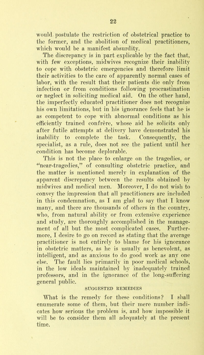 would, postulate the restriction of obstetrical practice to the former, and the abolition of medical practitioners, which would be a manifest absurdity. The discrepancy is in part explicable by the fact that, with few exceptions, midwives recognize their inability to cope with obstetric emergencies and therefore limit their activities to the care of apparently normal cases of labor, with the result that their patients die only from infection or from conditions following procrastination or neglect in soliciting medical aid. On the other hand, the imperfectly educated practitioner does not recognize his own limitations, but in his ignorance feels that he is as competent to cope with abnormal conditions as his efficiently trained confrere, whose aid he solicits only after futile attempts at delivery have demonstrated his inability to complete the task. Consequently, the specialist, as a rule, does not see the patient until her condition has become deplorable. This is not the place to enlarge on the tragedies, or “near-tragedies,” of consulting obstetric practice, and the matter is mentioned merely in explanation of the apparent discrepancy between the results obtained by midwives and medical men. Moreover, I do not wish to convey the impression that all practitioners are included in this condemnation, as I am glad to say that I know many, and there are thousands of others in the country, who, from natural ability or from extensive experience and study, are thoroughly accomplished in the manage- ment of all but the most complicated cases. Further- more, I desire to go on record as stating that the average practitioner is not entirely to blame for his ignorance in obstetric matters, as he is usually as benevolent, as intelligent, and as anxious to do good work as any one else. The fault lies primarily in poor medical schools, in the low ideals maintained by inadequately trained professors, and in the ignorance of the long-suffering general public. SUGGESTED REMEDIES What is the remedy for these conditions? I shall enumerate some of them, but their mere number indi- cates how serious the problem is, and how impossible it will be to consider them all adequately at the present time.