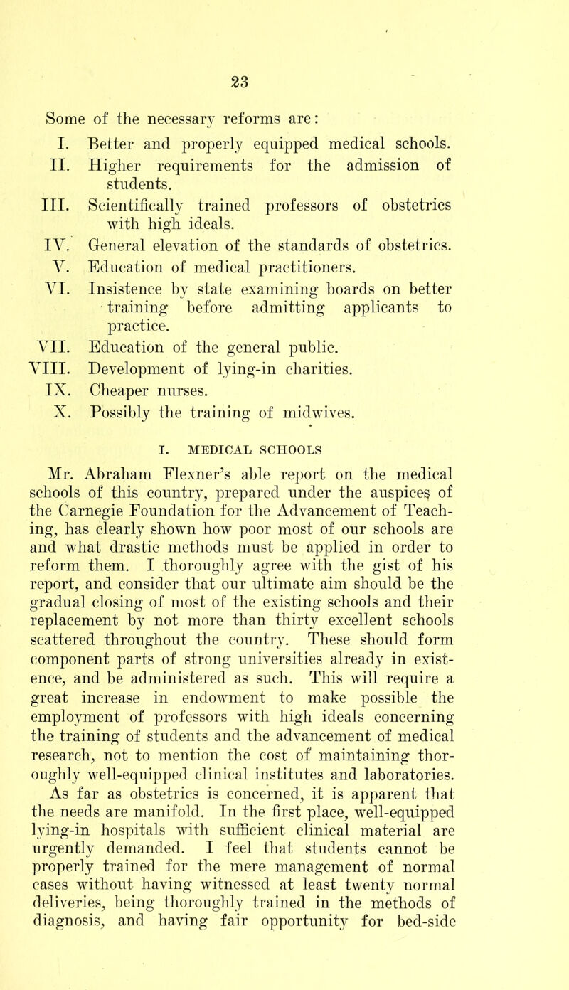 Some of the necessary reforms are: I. Better and properly equipped medical schools. II. Higher requirements for the admission of students. III. Scientifically trained professors of obstetrics with high ideals. IV. General elevation of the standards of obstetrics. V. Education of medical practitioners. VI. Insistence by state examining boards on better training before admitting applicants to practice. VII. Education of the general public. VIII. Development of lying-in charities. IX. Cheaper nurses. X. Possibly the training of midwives. I. MEDICAL SCHOOLS Mr. Abraham Flexner’s able report on the medical schools of this country, prepared under the auspice^ of the Carnegie Foundation for the Advancement of Teach- ing, has clearly shown how poor most of our schools are and what drastic methods must be applied in order to reform them. I thoroughly agree with the gist of his report, and consider that our ultimate aim should be the gradual closing of most of the existing schools and their replacement by not more than thirty excellent schools scattered throughout the country. These should form component parts of strong universities already in exist- ence, and be administered as such. This will require a great increase in endowment to make possible the employment of professors with high ideals concerning the training of students and the advancement of medical research, not to mention the cost of maintaining thor- oughly well-equipped clinical institutes and laboratories. As far as obstetrics is concerned, it is apparent that the needs are manifold. In the first place, well-equipped lying-in hospitals with sufficient clinical material are urgently demanded. I feel that students cannot be properly trained for the mere management of normal cases without having witnessed at least twenty normal deliveries, being thoroughly trained in the methods of diagnosis, and having fair opportunity for bed-side