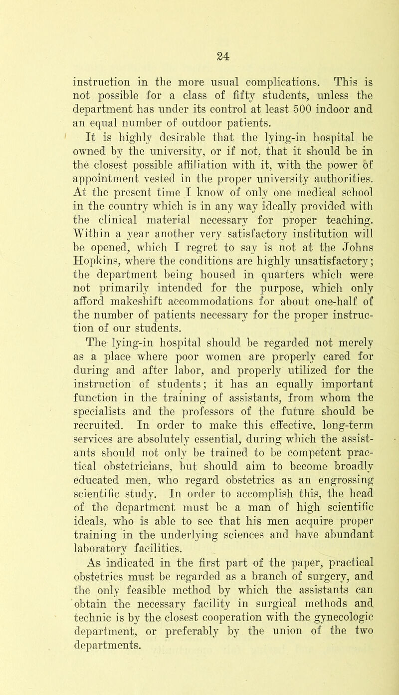 instruction in the more usual complications. This is not possible for a class of fifty students, unless the department has under its control at least 500 indoor and an equal number of outdoor patients. It is highly desirable that the lying-in hospital he owned by the university, or if not, that it should be in the closest possible affiliation with it, with the power of appointment vested in the proper university authorities. At the present time I know of only one medical school in the country which is in any way ideally provided with the clinical material necessary for proper teaching. Within a year another very satisfactory institution will be opened, which I regret to say is not at the Johns Hopkins, where the conditions are highly unsatisfactory; the department being housed in quarters which were not primarily intended for the purpose, which only afford makeshift accommodations for about one-half of the number of patients necessary for the proper instruc- tion of our students. The lying-in hospital should be regarded not merely as a place where poor women are properly cared for during and after labor, and properly utilized for the instruction of students; it has an equally important function in the training of assistants, from whom the specialists and the professors of the future should be recruited. In order to make this effective, long-term services are absolutely essential, during which the assist- ants should not only be trained to be competent prac- tical obstetricians, hut should aim to become broadly educated men, who regard obstetrics as an engrossing scientific study. In order to accomplish this, the head of the department must he a man of high scientific ideals, who is able to see that his men acquire proper training in the underlying sciences and have abundant laboratory facilities. As indicated in the first part of the paper, practical obstetrics must be regarded as a branch of surgery, and the only feasible method by which the assistants can obtain the necessary facility in surgical methods and technic is by the closest cooperation with the gynecologic department, or preferably by the union of the two departments.