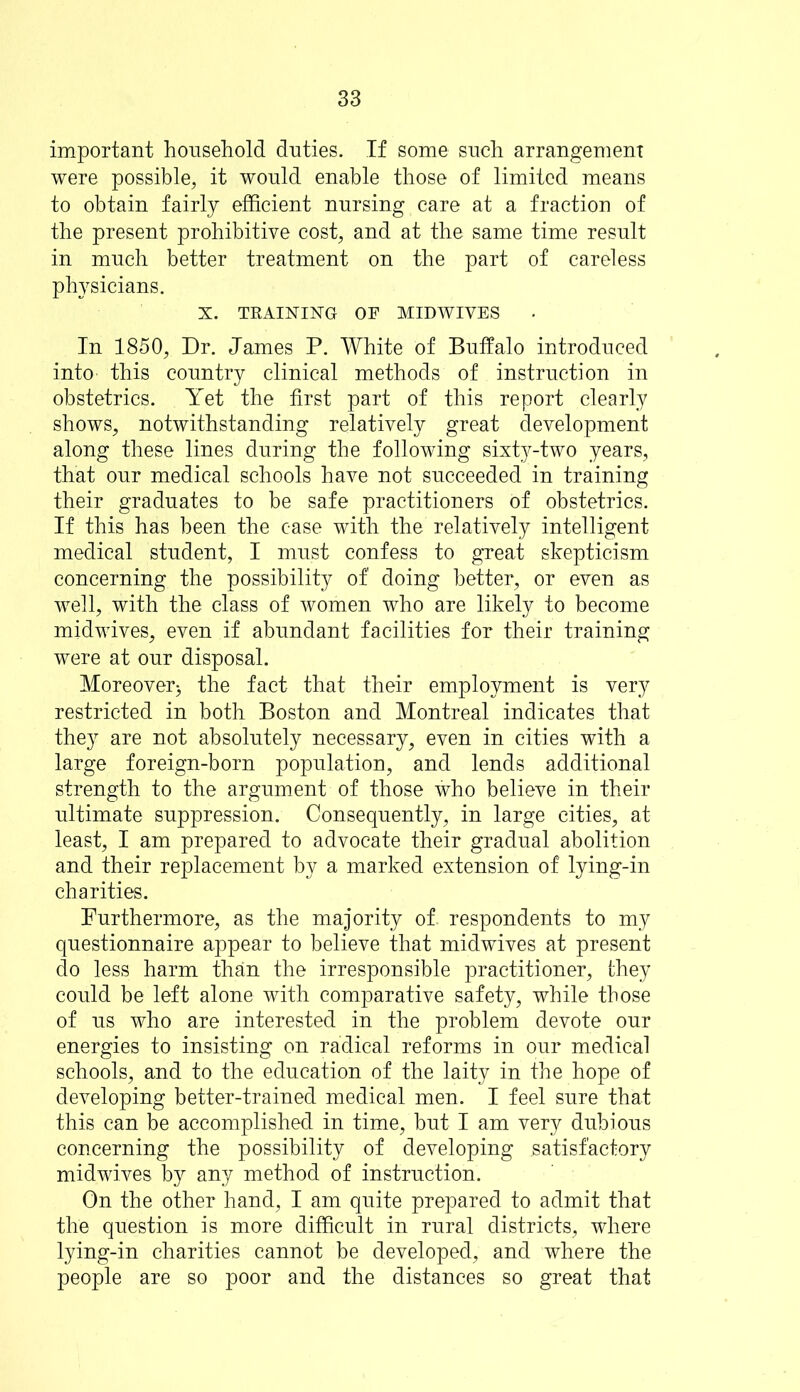 important household duties. If some such arrangement were possible, it would enable those of limited means to obtain fairly efficient nursing care at a fraction of the present prohibitive cost, and at the same time result in much better treatment on the part of careless physicians. X. TRAINING OF MIDWIVES In 1850, Dr. James P. White of Buffalo introduced into this country clinical methods of instruction in obstetrics. Yet the first part of this report clearly shows, notwithstanding relatively great development along these lines during the following sixty-two years, that our medical schools have not succeeded in training their graduates to be safe practitioners of obstetrics. If this has been the case with the relatively intelligent medical student, I must confess to great skepticism concerning the possibility of' doing better, or even as well, with the class of women who are likely to become midwives, even if abundant facilities for their training were at our disposal. Moreover:, the fact that their employment is very restricted in both Boston and Montreal indicates that they are not absolutely necessary, even in cities with a large foreign-born population, and lends additional strength to the argument of those who believe in their ultimate suppression. Consequently, in large cities, at least, I am prepared to advocate their gradual abolition and their replacement by a marked extension of lying-in charities. Furthermore, as the majority of. respondents to my questionnaire appear to believe that midwives at present do less harm than the irresponsible practitioner, they could be left alone with comparative safety, while those of us who are interested in the problem devote our energies to insisting on radical reforms in our medical schools, and to the education of the laity in the hope of developing better-trained medical men. I feel sure that this can be accomplished in time, but I am very dubious concerning the possibility of developing satisfactory midwives by any method of instruction. On the other hand, I am quite prepared to admit that the question is more difficult in rural districts, where lying-in charities cannot be developed, and where the people are so poor and the distances so great that