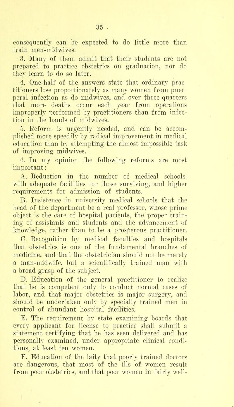 consequently can be expected to do little more than train men-midwives. 3. Many of them admit that their students are not prepared to practice obstetrics on graduation, nor do they learn to do so later. 4. One-half of the answers state that ordinary prac- titioners lose proportionately as many women from puer- peral infection as do midwives, and over three-quarters that more deaths occur each year from operations improperly performed by practitioners than from infec- tion in the hands of midwives. 5. Reform is urgently needed, and can be accom- plished more speedily by radical improvement in medical education than by attempting the almost impossible task of improving midwives. 6. In my opinion the following reforms are most important: A. Reduction in the number of medical schools, with adequate facilities for those surviving, and higher requirements for admission of students. B. Insistence in university medical schools that the head of the department be a real professor, whose prime object is the care of hospital patients, the proper train- ing of assistants and students and the advancement of knowledge, rather than to be a prosperous practitioner. C. Recognition by medical faculties and hospitals that obstetrics is one of the fundamental branches of medicine, and that the obstetrician should not be merely a man-midwife, but a scientifically trained man with a broad grasp of the subject. D. Education of the general practitioner to realize that he is competent only to conduct normal cases of labor, and that major obstetrics is major surgery, and should be undertaken only by specially trained men in control of abundant hospital facilities. E. The requirement by state examining boards that every applicant for license to practice shall submit a statement certifying that he has seen delivered and has personally examined, under appropriate clinical condi- tions, at least ten women. E. Education of the laity that poorly trained doctors are dangerous, that most of the ills of women result from poor obstetrics, and that poor women in fairly well-