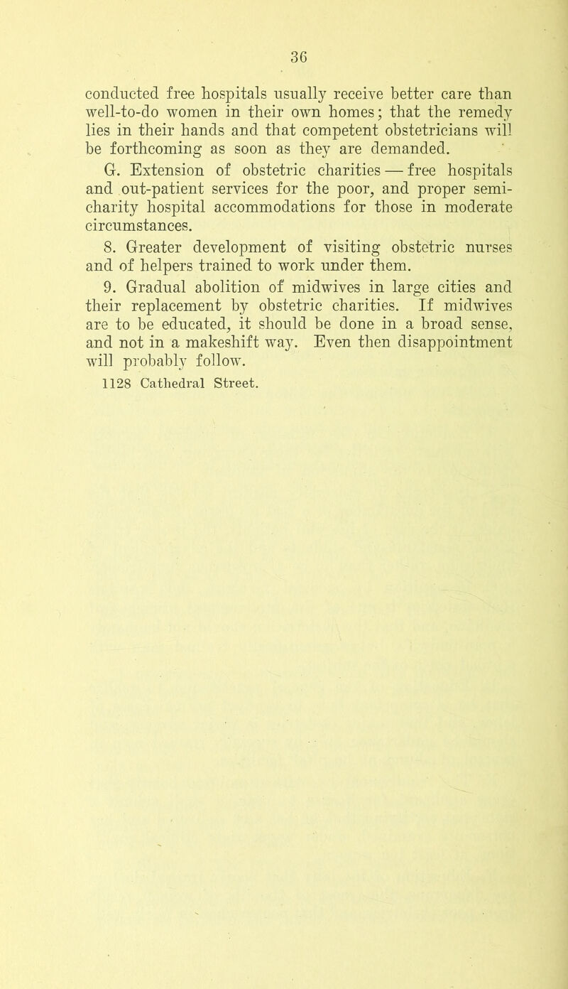 conducted free hospitals usually receive better care than well-to-do women in their own homes; that the remedy lies in their hands and that competent obstetricians will be forthcoming as soon as they are demanded. G. Extension of obstetric charities — free hospitals and out-patient services for the poor, and proper semi- charity hospital accommodations for those in moderate circumstances. 8. Greater development of visiting obstetric nurses and of helpers trained to work under them. 9. Gradual abolition of' midwives in large cities and their replacement by obstetric charities. If midwives are to be educated, it should be done in a broad sense, and not in a makeshift way. Even then disappointment will probably follow. 1128 Cathedral Street.
