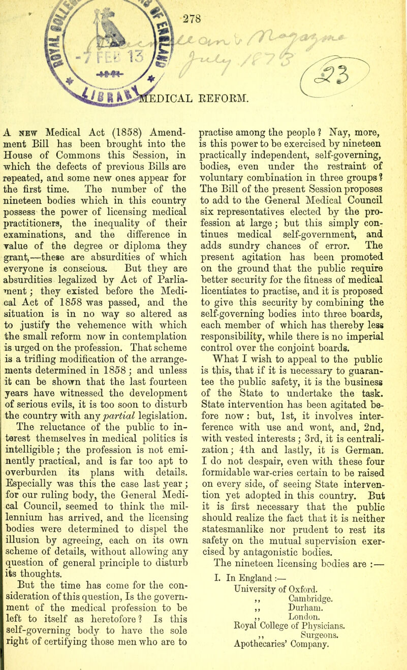 278 A new Medical Act (1858) Amend- ment Bill has been brought into the House of Commons this Session, in which the defects of previous Bills are repeated, and some new ones appear for the first time. The number of the nineteen bodies which in this country possess the power of licensing medical practitioners, the inequality of their examinations, and the difference in value of the degree or diploma they grant,—these are absurdities of which everyone is conscious. But they are absurdities legalized by Act of Parlia- ment ; they existed before the Medi- cal Act of 1858 was passed, and the situation is in no way so altered as to justify the vehemence with which the small reform now in contemplation is urged on the profession. That scheme is a trifling modification of the arrange- ments determined in 1858 ; and unless it can be shown that the last fourteen years have witnessed the development of serious evils, it is too soon to disturb the country with any partial legislation. The reluctance of the public to in- terest themselves in medical politics is I intelligible; the profession is not emi- nently practical, and is far too apt to overburden its plans with details. Especially was this the case last year; for our ruling body, the General Medi- cal Council, seemed to think the mil- I lennium has arrived, and the licensing I bodies were determined to dispel the I illusion by agreeing, each on its own I scheme of details, without allowing any question of general principle to disturb its thoughts. But the time has come for the con- sideration of this question, Is the govern- ment of the medical profession to be left to itself as heretofore ? Is this self-governing body to have the sole right of certifying those men who are to practise among the people ? Hay, more, is this power to be exercised by nineteen practically independent, self-governing, bodies, even under the restraint of voluntary combination in three groups 1 The Bill of the present Session proposes to add to the General Medical Council six representatives elected by the pro- fession at large ; but this simply con- tinues medical self-government, and adds sundry chances of error. The present agitation has been promoted on the ground that the public require better security for the fitness of medical licentiates to practise, and it is proposed to give this security by combining the self-governing bodies into three boards, each member of which has thereby less responsibility, while there is no imperial control over the conjoint boards. What I wish to appeal to the public is this, that if it is necessary to guaran- tee the public safety, it is the business of the State to undertake the task. State intervention has been agitated be- fore now: but, 1st, it involves inter- ference with use and wont, and, 2nd, with vested interests; 3rd, it is centrali- zation; 4th and lastly, it is German. I do not despair, even with these four formidable war-cries certain to be raised on every side, of seeing State interven- tion yet adopted in this country. But it is first necessary that the public should realize the fact that it is neither statesmanlike nor prudent to rest its safety on the mutual supervision exer- cised by antagonistic bodies. The nineteen licensing bodies are :— I. In England :— University of Oxford. ,, Cambridge. ,, Durham. ,, London. Royal College of Physicians. ,, Surgeons. Apothecaries’ Company.