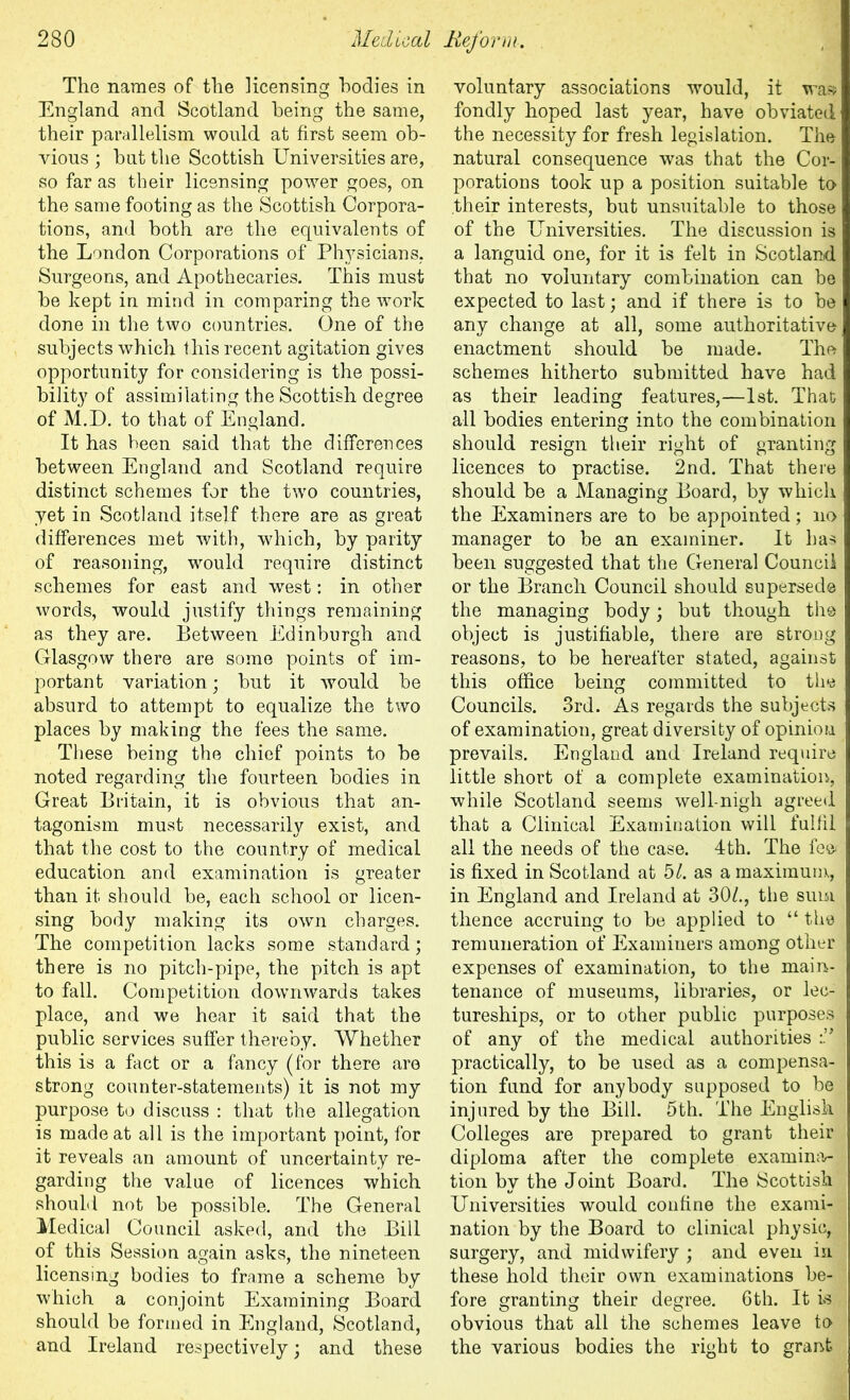 The names of the licensing bodies in England and Scotland being the same, their parallelism would at first seem ob- vious ; but the Scottish Universities are, so far as their licensing power goes, on the same footing as the Scottish Corpora- tions, and both are the equivalents of the London Corporations of Physicians, Surgeons, and Apothecaries. This must be kept in mind in comparing the work done in the two countries. One of the subjects which this recent agitation gives opportunity for considering is the possi- bility of assimilating the Scottish degree of M.D. to that of England. It has been said that the differences between England and Scotland require distinct schemes for the two countries, yet in Scotland itself there are as great differences met with, which, by parity of reasoning, would require distinct schemes for east and west: in other words, would justify things remaining as they are. Between Edinburgh and Glasgow there are some points of im- portant variation; but it would be absurd to attempt to equalize the two places by making the fees the same. These being the chief points to be noted regarding the fourteen bodies in Great Britain, it is obvious that an- tagonism must necessarily exist, and that the cost to the country of medical education and examination is greater than it should be, each school or licen- sing body making its own charges. The competition lacks some standard; there is no pitch-pipe, the pitch is apt to fall. Competition downwards takes place, and we hear it said that the public services suffer thereby. Whether this is a fact or a fancy (for there are strong counter-statements) it is not my purpose to discuss : that the allegation is made at all is the important point, for it reveals an amount of uncertainty re- garding the value of licences which should not be possible. The General Medical Council asked, and the Bill of this Session again asks, the nineteen licensing bodies to frame a scheme by which a conjoint Examining Board should be formed in England, Scotland, and Ireland respectively; and these voluntary associations would, it was fondly hoped last year, have obviated the necessity for fresh legislation. The natural consequence was that the Cor- porations took up a position suitable to their interests, but unsuitable to those of the Universities. The discussion is a languid one, for it is felt in Scotland that no voluntary combination can be expected to last; and if there is to be any change at all, some authoritative enactment should be made. The schemes hitherto submitted have had as their leading features,—1st. That all bodies entering into the combination should resign their right of granting licences to practise. 2nd. That there should be a Managing Board, by which the Examiners are to be appointed; no manager to be an examiner. It has been suggested that the General Council or the Branch Council should supersede the managing body; but though the object is justifiable, there are strong reasons, to be hereafter stated, against this office being committed to the Councils. 3rd. As regards the subjects of examination, great diversity of opinion prevails. England and Ireland require little short of a complete examination, while Scotland seems well-nigh agreed that a Clinical Examination will fulfil all the needs of the case. 4th. The fee* is fixed in Scotland at hi. as a maximum, in England and Ireland at 30/., the sum thence accruing to be applied to “ the remuneration of Examiners among other expenses of examination, to the main- tenance of museums, libraries, or lec- tureships, or to other public purposes of any of the medical authorities i* practically, to be used as a compensa- tion fund for anybody supposed to be injured by the Bill. 5th. The English Colleges are prepared to grant their diploma after the complete examina- tion by the Joint Board. The Scottish Universities would confine the exami- nation by the Board to clinical physic, surgery, and midwifery ; and even in these hold their own examinations be- fore granting their degree. 6th. It is obvious that all the schemes leave to the various bodies the right to grant