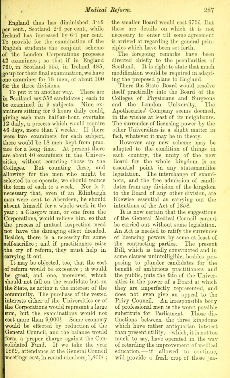 England thus has diminished 3*46 per cent., Scotland 2’G per cent., while Ireland has increased by G1 per cent. To provide for the examination of the English students the conjoint scheme of the London Corporations proposes 42 examiners ; so that if in England 760, in Scotland 555, in Ireland 485, go up for their final examination, we have one examiner for 18 men, or about 100 for the three divisions. I To put it in another way. There are in Scotland say 552 candidates ; each to he examined in 9 subjects. Nine ex- aminers sitting for 6 hours daily could, ■giving each man half-an-hour, overtake 112 daily, a process which would require 146 days, more than 7 weeks. If there I were two examiners for each subject, I there would be 18 men kept from prac- Itice for a long time. At present there lare about 40 examiners in the Univer- sities, without counting those in the I Colleges. But counting these, and ■allowing for the men who might be ■selected to co-operate, we should reduce I the term of each to a week. Nor is it ■necessary that, even if an Edinburgh ■man were sent to Aberdeen, he should ■ absent himself for a whole week in the ■year; a Glasgow man, or one from the ■Corporations, would relieve him, so that Ithe process of mutual inspection need ■not have the damaging effect dreaded. ■Besides, there is a necessity for some ■self-sacrifice; and if practitioners raise ■the cry of reform, they must help in ■ carrying it out. It may be objected, too, that the cost 1 of reform would be excessive ; it would I be great, and one, moreover, which I should not fall on the candidate but on I the State, as acting n the interest of the I community. The purchase of the vested I interests either of the Universities or of I the Corporations would represent a large I sum, but the examinations would not I cost more than 9,000£. Some economy I would be effected by reduction of the 11 General Council, and the balance would ■form a proper charge against the Con- solidated Eund. If we take the year 11869, attendance at the General Council I meetings cost, in round numbers, 1,800£.; the smaller Board would cost 6751. But these are details on which it is not necessary to enter till some agreement is arrived at regarding the general prin- ciples which have been set forth. The foregoing remarks have been directed chiefly to the peculiarities of Scotland. It is right to state that much modification would be required in adapt- ing the proposed plans to England. There the State Board would resolve itself practically into the Board of the Colleges of Physicians and Surgeons and the London University. The Apothecaries’ Company seems doomed, in the wishes at least of its neighbours. The surrender of licensing power by the other Universities is a slight matter in fact, whatever it may be in theory. However any new scheme may be adapted to the condition of things in each country, the unity of the new Board for the whole kingdom is an essential point in any statesmanlike legislation. The interchange of exami- ners, and the free admission of candi- dates from any division of the kingdom to the Board of any other division, are likewise essential as carrying out the intentions of the Act of 1858. It is now certain that the suggestions of the General Medical Council cannot be carried out without some legislation. An Act is needed to ratify the surrender of licensing powers by some at least of the contracting parties. The present Bill, which is badly constructed and in some clauses unintelligible, besides pro- posing to plunder candidates for the benefit of ambitious practitioners and the public, puts the fate of the Univer- sities in the power of a Board at which they are imperfectly represented, and does not even give an appeal to the Privy Council. An irresponsible borly of professional men is the worst possible substitute for Parliament. Those dis- tinctions between the three kingdoms which have rather antiquarian interest than present utility,—which, it is not too much to say, have operated in the way of retarding the improvement of medical education, — if allowed to continue, will provide a fresh crop of those jea-