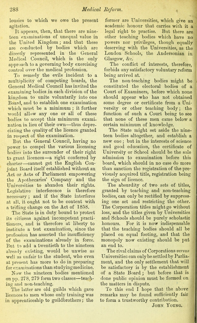 iousies to which, we owe the present agitation. It appears, then, that there are nine- teen examinations of unequal value in the United Kingdom; and that these are conducted by bodies which are directly represented in the General Medical Council, which is the only approach to a governing body exercising control over the medical profession. To remedy the evils incident to a multiplicity of competing boards, the General Medical Council has invited the examining bodies in each division of the kingdom to unite voluntarily into one Board, and to establish one examination which must be a minimum ; it further would allow any one or all of these bodies to accept this minimum exami- nation in lieu of their own—thus depre- ciating the quality of the licence granted in respect of the examination. But the General Council, having no power to compel the various licensing bodies into the surrender of their right to grant licences—a right conferred by charter—cannot get the English Con- joint Board itself established without an Act or Acts of Parliament empowering the Apothecaries’ Company and the Universities to abandon their rights. Legislative interference is therefore necessary ; and if the State interferes at all, it ought not to be content with a trifling change on the Act of 1858. The State is in duty bound to protect its citizens against incompetent practi- tioners, and is therefore at liberty to institute a test examination, since the profession has asserted the insufficiency of the examinations already in force. But to add a twentieth to the nineteen already existing, would be unwise as well as unfair to the student, who even at present has more to do in preparing for examinations than studying medicine. Now the nineteen bodies mentioned onpp. 278, 279 form two classes—teach- ing and non-teaching. The latter are old guilds which gave licences to men whose only training was in apprenticeship to guildbrothers; the former are Universities, which give an academic honour that carries with it a legal right to practise. But there are other teaching bodies which have no powers nor privileges, though equally deserving with the Universities, as the London Schools, the Andersonian in Glasgow, &c. The conflict of interests, therefore, forbids any satisfactory voluntary reform being arrived at. The non-teaching bodies might be constituted the electoral bodies of a Court of Examiners, before which none should appear who has not obtained some degree or certificate from a Uni- versity or other teaching body; the function of such a Court being to see that none of these men came below a certain minimum of knowledge. The State might set aside the nine- teen bodies altogether, and establish a new one; but in the interests of science and good education, the certificate of University or School should be the sole j admission to examination before this j board, which should in no case do more than sanction the registration of the pre- viously acquired title, registration being the sign of licence. The absurdity of two sets of titles, ' granted by teaching and non-teaching bodies, can only be rectified by suppress- ing one set and restricting the other. The Corporation titles might go without loss, and the titles given by Universities and Schools should be purely scholastic honours. For it is now indispensable that the teaching bodies should all be placed on equal footing, and that the monopoly now existing should be put an end to. The rival claims of Corporations versus j Universities can only be settled by Parlia- ment, and the only settlement that will be satisfactory is by the establishment of a State Board; but before that is done public opinion must be formed on /j the matters in dispute. To this end I hope that the above remarks may be found sufficiently fair to form a trustworthy contribution. John Young.