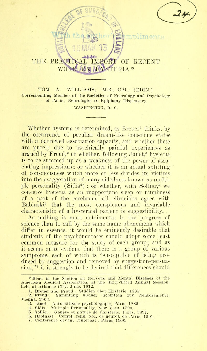 THE PI IF A EECENT TOM A. WILLIAMS, M.B., C.M., (EDIN.) Corresponding Member of the Societies of Neurology and Psychology of Paris ; Neurologist to Epiphany Dispensary WASHINGTON, D. C. Whether hysteria is determined, as Breuer* 1 thinks, by the occurrence of peculiar dream-like conscious states with a narrowed association capacity, and whether these are purely due to psychically painful experiences as argued by Freud,2 or whether, following Janet,3 hysteria is to he summed up as a weakness of the power of asso- ciating impressions; or whether it is an actual splitting of consciousness which more or less divides its victims into the exaggeration of many-sidedness known as multi- ple personality (Sidis4) ; or whether, with Sollier,5 we conceive hysteria as an inopportune sleep or numbness of a part of the cerebrum, all clinicians agree with Babinski6 that the most conspicuous and invariable characteristic of a hysterical patient is suggestibility. . As nothing is more detrimental to the progress of science than to call by the same name phenomena which differ in essence, it would be eminently desirable that students of the psychoneuroses should adopt some least common measure for the study of each group; and as it seems quite evident that there is a group of various symptoms, each of which is “susceptible of being pro- duced by suggestion and removed by suggestion-persua- sion,^7 it is strongly to be desired that differences should * Read in the Section on Nervous and Mental Diseases of the American Medical Association, at the Sixty-Third Annual Session, held at Atlantic City, June, 1912. 1. Breuer and Freud : Studien iiber Hysterie, 1895. 2. Freud: Sammlung kleiner Schriften zur Neurosenlehre, Vienna, 1906. 3. Janet: Automatisme psychologique, Paris, 1889. 4. Sidis : Multiple Personality, New York, 1900. 5. Sollier : Genese et nature de I’hysterie. Paris. 1897. 6. Babinski: Compt. rend. Soc. de neurol. de Paris, 1901.