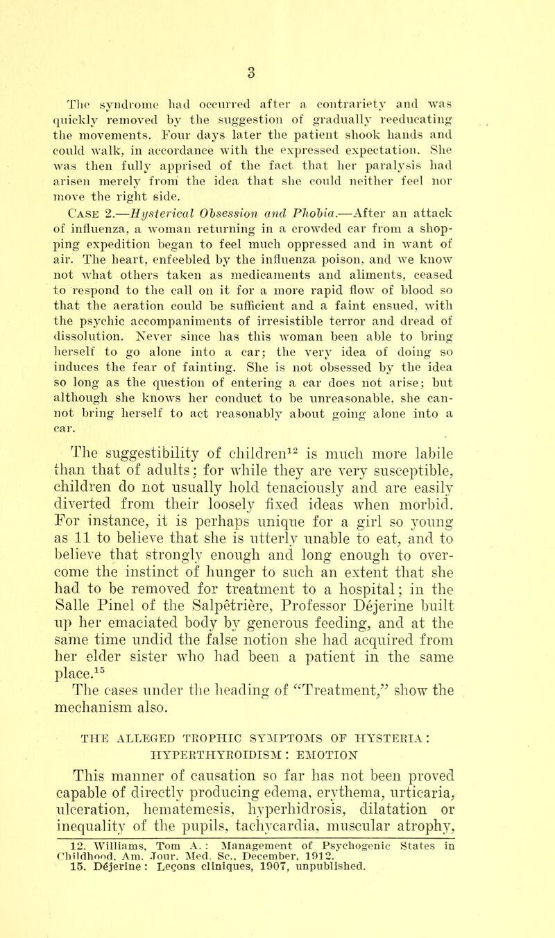 The syndrome had occurred after a contrariety and was quickly removed by the suggestion of gradually reeducating the movements. Four days later the patient shook hands and could walk, in accordance with the expressed expectation. She was then fully apprised of the fact that her paralysis had arisen merely front the idea that she could neither feel nor move the right side. Case 2.—Hysterical Obsession and Phobia.—After an attack of influenza, a woman returning in a crowded car from a shop- ping expedition began to feel much oppressed and in want of air. The heart, enfeebled by the influenza poison, and we know not what others taken as medicaments and aliments, ceased to respond to the call on it for a more rapid flow of blood so that the aeration could be sufficient and a faint ensued, with the psychic accompaniments of irresistible terror and dread of dissolution. Never since has this woman been able to bring herself to go alone into a car; the very idea of doing so induces the fear of fainting. She is not obsessed by the idea so long as the question of entering a car does not arise; but although she knows her conduct to be unreasonable, she can- not bring herself to act reasonably about going alone into a car. The suggestibility of children12 is much more labile than that of adults: for while they are very susceptible, children do not usually hold tenaciously and are easily diverted from their loosely fixed ideas when morbid. For instance, it is perhaps unique for a girl so young as 11 to believe that she is utterly unable to eat, and to believe that strongly enough and long enough to over- come the instinct of hunger to such an extent that she had to be removed for treatment to a hospital; in the Salle Pinel of the Salpetriere, Professor Dejerine built up her emaciated body by generous feeding, and at the same time undid the false notion she had acquired from her elder sister who had been a patient in the same place.15 The cases under the heading of “Treatment,” show the mechanism also. THE ALLEGED TROPHIC SYMPTOMS OF HYSTEKIA: HYPERTHYEOIDISM I EMOTION This manner of causation so far has not been proved capable of directly producing edema, erythema, urticaria, ulceration, hematemesis, hyperhidrosis, dilatation or inequality of the pupils, tachycardia, muscular atrophy, 12. Williams, Tom A. : Management of Psychogenic States in Childhood. Am. Jour. Med. Sc.. December. 1912/ 15. Dgjerine: Leeons cliniques, 1907, unpublished.