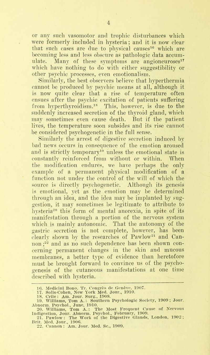 or any such vasomotor and trophic disturbances which were formerly included in hysteria; and it is now clear that such cases are due to physical causes1,6 which are becoming less and less obscure as pathologic data accum- ulate. Many of these symptoms are angioneuroses17 which have nothing to do with either suggestibility or other psychic processes, even emotionalism. Similarly, the best observers believe that hyperthermia cannot be produced by psychic means at all, although it is now quite clear that a rise of temperature often ensues after the psychic excitation of patients suffering from hyperthyroidism.18 This, however, is due to the suddenly increased secretion of the thyroid gland, which may sometimes even cause death. But if the patient lives, the temperature soon subsides and its rise cannot be considered psychogenetic in the full sense. Similarly the arrest of digestive secretion induced by bad news occurs in consequence of the emotion aroused and is strictly temporary19 unless the emotional state is constantly reinforced from without or within. When the modification endures, we have perhaps the only example of a permanent physical modification of a function not under the control of the will of which the source is directly psychogenetic. Although its genesis is emotional, yet as the emotion may be determined through an idea, and the idea may be implanted by sug- gestion, it may sometimes be legitimate to attribute to hysteria20 this form of mental anorexia, in spite of its manifestation through a portion of the nervous system which is mainly autonomic. That the autonomy of the gastric secretion is not complete, however, has been clearly shown by the researches of Pawlow21 and Can- non;22 and as no such dependence has been shown con- cerning permanent changes in the skin and mucous membranes, a better type of evidence than heretofore must be brought forward to convince us of the psycho- genesis of the cutaneous manifestations at one time described with hysteria. 16. Medicini Bono. Tr. Congres de Geneve, 190.7. 17. Solis-Cohen, New York Med. Jour., 1910. 18. Crile : Am. Jour. Surg., 1908. 19. Williams, Tom A.: Southern Psychologic Society, 1909 ; Jour. Abnorm. Psychol., June, 1910. 20. Williams, Tom A.: The Most Frequent Cause of Nervous Indigestion, Jour. Abnorm. Psychol., February, 1909. 21. Pawlow : The Work of the Digestive Glands, London, 1902 ; Brit. Med. Jour., 1906. 22. Cannon : Am. Jour. Med. Sc., 1909.