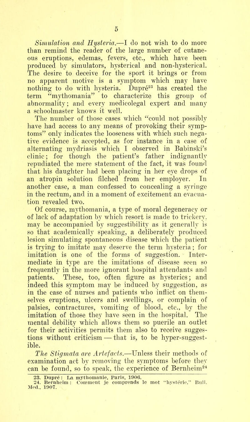 Simulation and Hysteria.—I do not wish to do more than remind the reader of the large number of cutane- ous eruptions, edemas, fevers, etc., which have been produced by simulators, hysterical and non-hysterical. The desire to deceive for the sport it brings or from no apparent motive is a symptom which may have nothing to do with hysteria. Dupre23 has created the term “mythomania” to characterize this group of abnormality; and every medicolegal expert and many a schoolmaster knows it well. The number of those cases which “could not possibly have had access to any means of provoking their symp- toms” only indicates the looseness with which such nega- tive evidence is accepted, as for instance in a case of alternating mydriasis which I observed in Babinski’s clinic; for though the patient’s father indignantly repudiated the mere statement of the fact, it was found that his daughter had been placing in her eye drops of an atropin solution filched from her employer. In another case, a man confessed to concealing a syringe in the rectum, and in a moment of excitement an evacua- tion revealed two. Of course, mythomania, a type of moral degeneracy or of lack of adaptation by which resort is made to trickery, may be accompanied by suggestibility as it generally is so that academically speaking, a deliberately produced lesion simulating spontaneous disease which the patient is trying to imitate may deserve the term hysteria; for imitation is one of the forms of suggestion. Inter- mediate in type are the imitations of disease seen so frequently in the more ignorant hospital attendants and patients. These, too, often figure as hysterics; and indeed this symptom may be induced by suggestion, as in the case of nurses and patients who inflict on them- selves eruptions, ulcers and swellings, or complain of palsies, contractures, vomiting of blood, etc., by the imitation of those they have seen in the hospital. The mental debility which allows them so puerile an outlet for their activities permits them also to receive sugges- tions without criticism — that is, to be hyper-suggest- ible. The Stigmata are Artefacts.—Unless their methods of examination act by removing the symptoms before they can be found, so to speak, the experience of Bernheim24 23. Dupre : Da mythomanie, Paris, 1906. 24. Bernheim : Comment je comprends le mot “hysterie,” Bull. Med.. 1907.