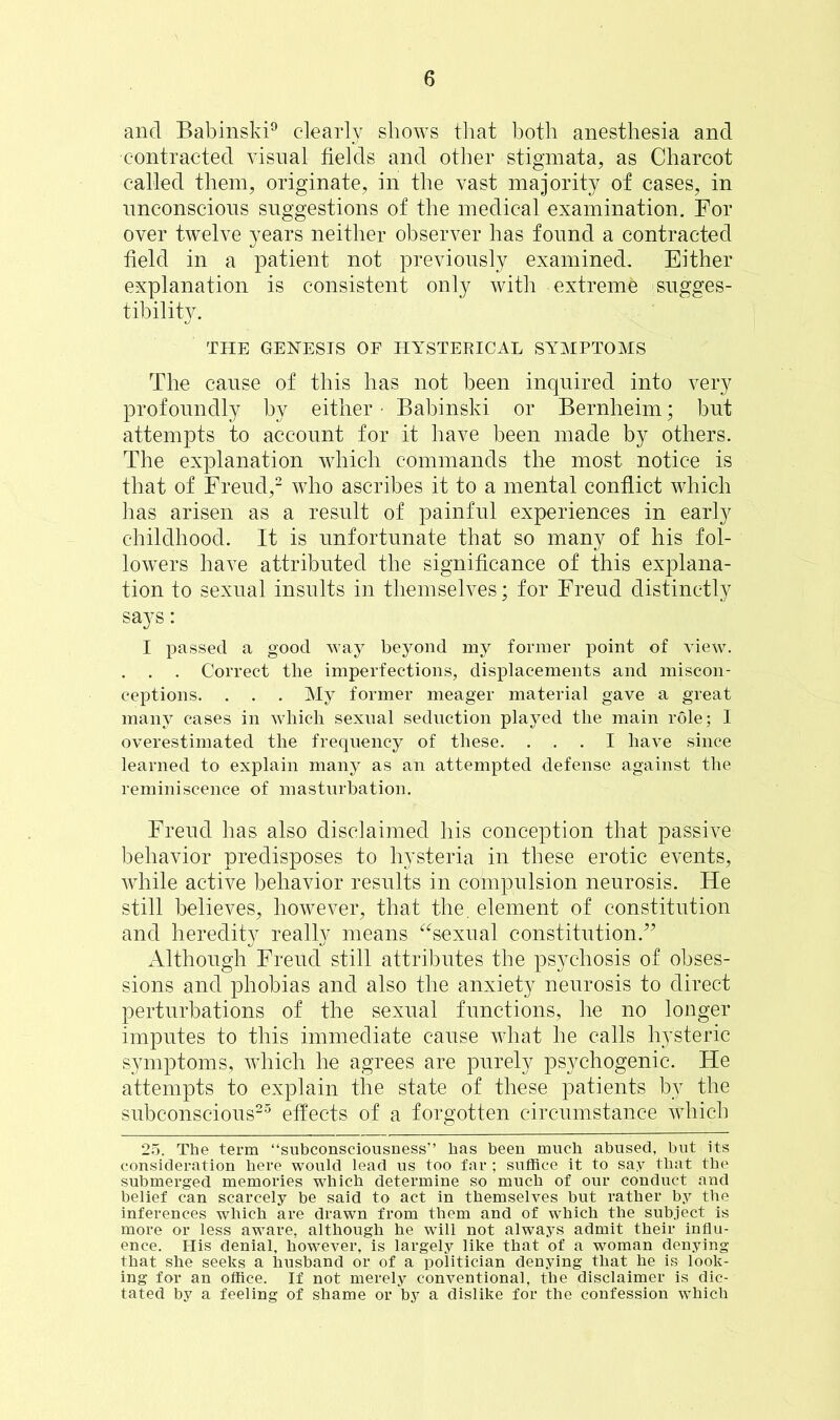 and Babinski9 clearly shows that both anesthesia and contracted visual fields and other stigmata, as Charcot called them, originate, in the vast majority of cases, in unconscious suggestions of the medical examination. For over twelve years neither observer has found a contracted field in a patient not previously examined. Either explanation is consistent only with extreme sugges- tibility. THE GENESIS OF HYSTERICAL SYMPTOMS The cause of this has not been inquired into very profoundly by either • Babinski or Bernheim; but attempts to account for it have been made by others. The explanation which commands the most notice is that of Freud,2 who ascribes it to a mental conflict which has arisen as a result of painful experiences in early childhood. It is unfortunate that so many of his fol- lowers have attributed the significance of this explana- tion to sexual insults in themselves; for Freud distinctly says: I passed a good way beyond my former point of view. . Correct the imperfections, displacements and miscon- ceptions. . . . My former meager material gave a great many cases in which sexual seduction played the main role; I overestimated the frequency of these. ... I have since learned to explain many as an attempted defense against the reminiscence of masturbation. Freud has also disclaimed his conception that passive behavior predisposes to hysteria in these erotic events, while active behavior results in compulsion neurosis. He still believes, however, that the. element of constitution and heredity really means “sexual constitution.” Although Freud still attributes the psychosis of obses- sions and phobias and also the anxiety neurosis to direct perturbations of the sexual functions, he no longer imputes to this immediate cause what he calls hysteric symptoms, which he agrees are purely psychogenic. He attempts to explain the state of these patients by the subconscious25 effects of a forgotten circumstance which 25. The term “subconsciousness” has been much abused, but its consideration here would lead us too far ; suffice it to say that the submerged memories which determine so much of our conduct and belief can scarcely be said to act in themselves but rather by the inferences which are drawn from them and of which the subject is more or less aware, although he will not always admit their influ- ence. His denial, however, is largely like that of a woman denying that she seeks a husband or of a politician denying that he is look- ing for an office. If not merely conventional, the disclaimer is dic- tated by a feeling of shame or by a dislike for the confession which