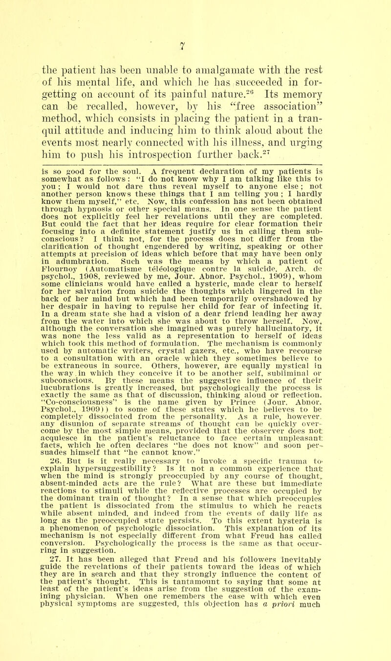 the patient has been unable to amalgamate with the rest of his mental life, and which he has succeeded in for- getting on account of its painful nature.26 Its memory can be recalled, however, by his “free association” method, which consists in placing the patient in a tran- quil attitude and inducing him to think aloud about the events most nearly connected with his illness, and urging him to push his introspection further back.27 is so good for the soul. A frequent declaration of my patients is somewhat as follows: “I do not know why I am talking like this to you; I would not dare thus reveal myself to anyone else; not another person knows these things that I am telling you ; I hardly know them myself,” etc. Now, this confession has not been obtained through hypnosis or other special means. In one sense the patient does not explicitly feel her revelations until they are completed. But could the fact that her ideas require for clear formation their focusing into a definite statement justify us in calling them sub- conscious ? I think not, for the process does not differ from the clarification of thought engendered by writing, speaking or other attempts at precision of ideas which before that may have been only in adumbration. Such was the means by which a patient of Flournoy (Automatisme teleologique contre la suicide. Arch, de psychol., 1908, reviewed by me, Jour. Abnor. Psychol., 1909), whom some clinicians would have called a hysteric, made clear to herself for her salvation from suicide the thoughts which lingered in the back of her mind but which had been temporarily overshadowed by her despair in having to repulse her child for fear of infecting it. In a dream state she had a vision of a dear friend leading her away from the water into which she was about to throw herself. Now, although the conversation she imagined was purely hallucinatory, it was none the less valid as a representation to herself of ideas which took this method of formulation. The mechanism is commonly used by automatic writers, crystal gazers, etc., who have recourse to a consultation with an oracle which they sometimes believe to be extraneous in source. Others, however, are equally mystical in the way.in which they conceive it to be another self, subliminal or subconscious. By these means the suggestive influence of their lucubrations is greatly increased, but psychologically the process is exactly the same as that of discussion, thinking aloud or reflection. “Co-consciousness” is the name given by Prince (Jour. Abnor, Psychol., 1909)) to some of these states which he believes to be completely dissociated from the personality. As a rule, however, any disunion of separate streams of thought can be quickly over- come by the most simple means, provided that the observer does not acquiesce in the patient’s reluctance to face certain unpleasant facts, which he often declares “he does not know” and soon per- suades himself that “he cannot know.” 26. But is it really necessary to invoke a specific trauma to> explain hypersuggestibility? Is it not a common experience that when the mind is strongly preoccupied by any course of thought,, absent-minded acts are the rule? What are these but immediate reactions to stimuli while the reflective processes are occupied by the dominant train of thought? In a sense that which preoccupies the patient is dissociated from the stimulus to which he reacts while absent minded, and indeed from the events of daily life as long as the preoccupied state persists. To this extent hysteria is a phenomenon of psychologic dissociation. This explanation of its mechanism is not especially different from what Freud has called conversion. Psychologically the process is the same as that occur- ring in suggestion. 27. It has been alleged that Freud and his followers inevitably guide the revelations of their patients toward the ideas of which they are In search and that they strongly influence the content of the patient’s thought. This is tantamount to saying that some at least of the patient’s ideas arise from the suggestion of the exam- ining physician. When one remembers the ease with which even physical symptoms are suggested, this objection has a priori much