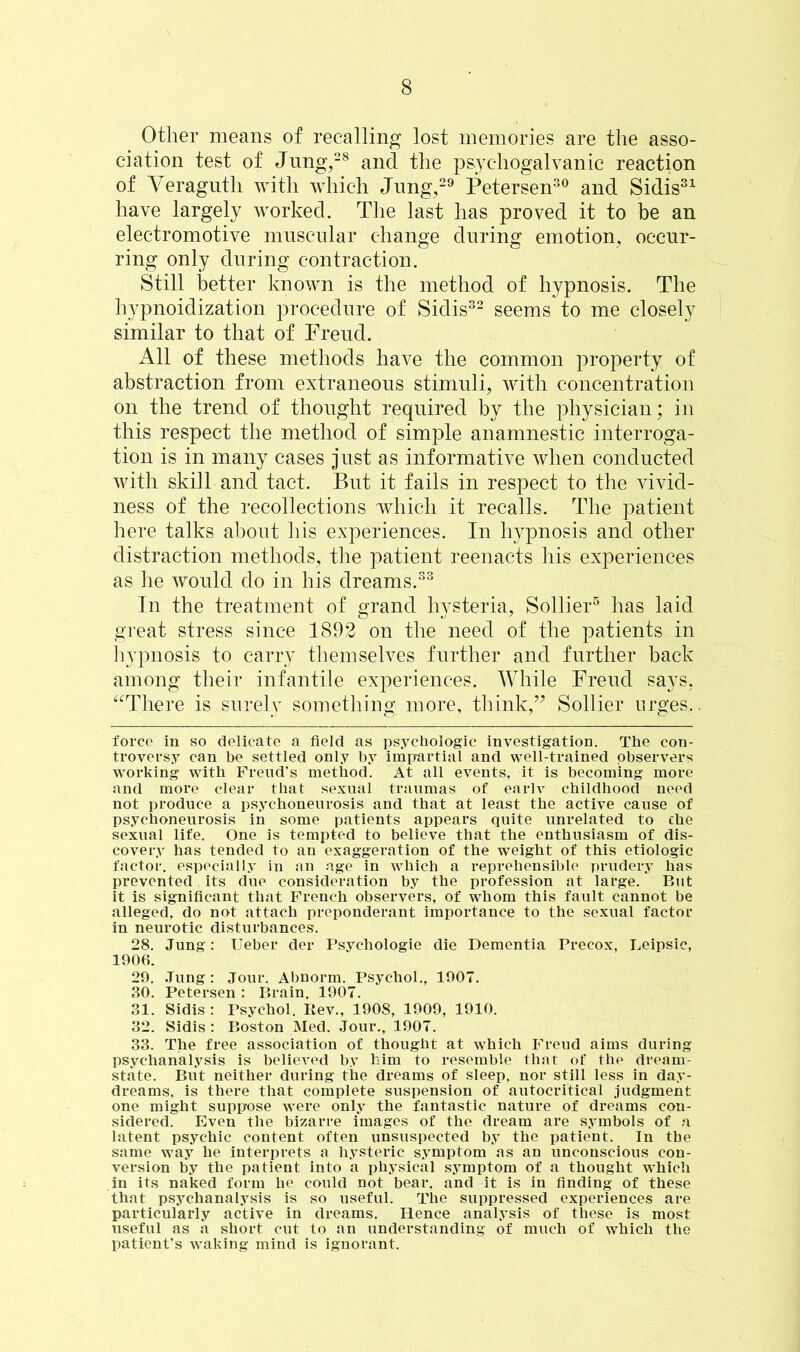 Other means of recalling lost memories are the asso- ciation test of Jung,28 and the psychogalvanic reaction of Veragutli with which Jung,29 Petersen30 and Sidis31 have largely worked. The last has proved it to be an electromotive muscular change during emotion, occur- ring only during contraction. Still better known is the method of hypnosis. The hypnoidization procedure of Sidis32 seems to me closely similar to that of Freud. All of these methods have the common property of abstraction from extraneous stimuli, with concentration on the trend of thought required by the physician; in this respect the method of simple anamnestic interroga- tion is in many cases just as informative when conducted with skill and tact. But it fails in respect to the vivid- ness of the recollections which it recalls. The patient here talks about his experiences. In hypnosis and other distraction methods, the patient reenacts his experiences as he would do in his dreams.33 In the treatment of grand hysteria, Sollier5 has laid great stress since 1892 on the need of the patients in hypnosis to carry themselves further and further back among their infantile experiences. While Freud says, There is surely something more, think/’ Sollier urges.. force in so delicate a field as psychologic investigation. The con- troversy can be settled only by impartial and well-trained observers working with Freud's method. At all events, it is becoming more and more clear that sexual traumas of eariv childhood need not produce a psychoneurosis and that at least the active cause of psychoneurosis in some patients appears quite unrelated to the sexual life. One is tempted to believe that the enthusiasm of dis- covery has tended to an exaggeration of the weight of this etiologic factor, especially in an age in which a reprehensible prudery has prevented its due consideration by the profession at large. But it is significant that French observers, of whom this fault cannot be alleged, do not attach preponderant importance to the sexual factor in neurotic disturbances. 28. Jung: Ueber der Psychologie die Dementia Precox, Leipsic, 1906. 29. Jung : Jour. Abnorm. Psychol., 1907. 30. Petersen : Brain. 1907. 31. Sidis : Psychol. Ptev., 1908, 1909, 1910. 32. Sidis : Boston Med. Jour., 1907. 33. The free association of thought at which Freud aims during psychanalysis is believed by him to resemble that of the dream- state. But neither during the dreams of sleep, nor still less in day- dreams, is there that complete suspension of autocritical judgment one might suppose were only the fantastic nature of dreams con- sidered. Even the bizarre images of the dream are symbols of a latent psychic content often unsuspected by the patient. In the same way he interprets a hysteric symptom as an unconscious con- version by the patient into a physical symptom of a thought which in its naked form he could not bear, and it is in finding of these that psychanalysis is so useful. The suppressed experiences are particularly active in dreams. Hence analysis of these is most useful as a short cut to an understanding of much of which the patient’s waking mind is ignorant.