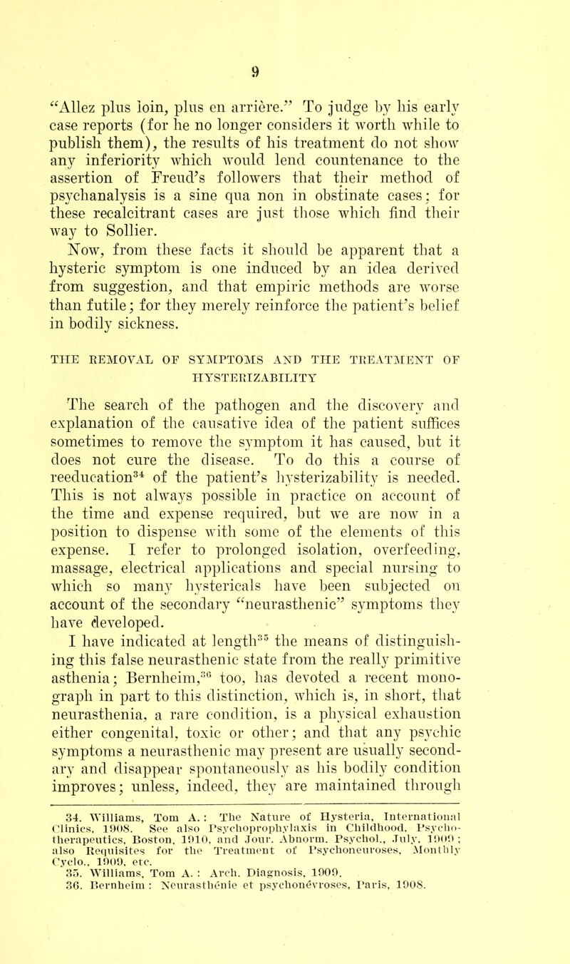 “Allez plus loin, plus en arriere.” To judge by his early case reports (for he no longer considers it worth while to publish them), the results of his treatment do not show any inferiority which would lend countenance to the assertion of Freud’s followers that their method of psychanalysis is a sine qua non in obstinate cases; for these recalcitrant cases are just those which find their way to Sollier. Now, from these facts it should be apparent that a hysteric symptom is one induced by an idea derived from suggestion, and that empiric methods are worse than futile; for they merely reinforce the patient’s belief in bodily sickness. THE REMOVAL OF SYMPTOMS AND THE TREATMENT OF HYSTERIZABILITY The search of the pathogen and the discovery and explanation of the causative idea of the patient suffices sometimes to remove the symptom it has caused, but it does not cure the disease. To do this a course of reeducation34 of the patient’s hysterizability is needed. This is not always possible in practice on account of the time and expense required, but we are now in a position to dispense with some of the elements of this expense. I refer to prolonged isolation, overfeeding, massage, electrical applications and special nursing to which so many hystericals have been subjected on account of the secondary “neurasthenic” symptoms they have developed. I have indicated at length35 the means of distinguish- ing this false neurasthenic state from the really primitive asthenia; Bernheim,36 too, has devoted a recent mono- graph in part to this distinction, which is, in short, that neurasthenia, a rare condition, is a physical exhaustion either congenital, toxic or other; and that any psychic symptoms a neurasthenic may present are usually second- ary and disappear spontaneously as his bodily condition improves; unless, indeed, they are maintained through 34. Williams, Tom A.: The Nature of Hysteria, International Clinics, 1908. See also Psychoprophylaxis in Childhood. Psycho- therapeutics, Boston, 1910, and Jour. Abnorm. Psychol., July. 1909 ; also Requisites for the Treatment of Psychoneuroses, Monthly Cyclo.. 1909, etc. 35. Williams, Tom A. : Arch. Diagnosis, 1909. 36. Bernheim : Neurasthenie et psychonevroses, Paris, 1908.