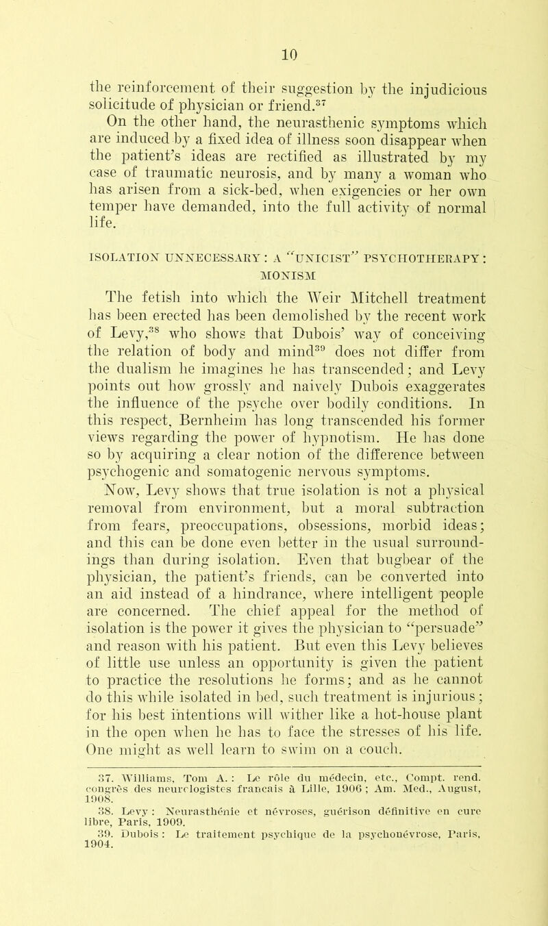 the reinforcement of their suggestion by the injudicious solicitude of physician or friend.37 On the other hand, the neurasthenic symptoms which are induced by a fixed idea of illness soon disappear when the patient’s ideas are rectified as illustrated by my case of traumatic neurosis, and by many a woman who has arisen from a sick-bed, when exigencies or her own temper have demanded, into the full activity of normal life. ISOLATION- UNNECESSARY : A 'TjNICIST” PSYCHOTHERAPY : MONISM The fetish into which the Weir Mitchell treatment has been erected has been demolished by the recent work of Levy,38 who shows that Dubois’ way of conceiving the relation of body and mind39 does not differ from the dualism he imagines he has transcended; and Levy points out how grossly and naively Dubois exaggerates the influence of the psyche over bodily conditions. In this respect, Bernheim has long transcended his former views regarding the power of hypnotism. He has done so by acquiring a clear notion of the difference between psychogenic and somatogenic nervous symptoms. How, Levy shows that true isolation is not a physical removal from environment, but a moral subtraction from fears, preoccupations, obsessions, morbid ideas; and this can be done even better in the usual surround- ings than during isolation. Even that bugbear of the physician, the patient’s friends, can be converted into an aid instead of a hindrance, where intelligent people are concerned. The chief appeal for the method of isolation is the power it gives the physician to “persuade” and reason with his patient. But even this Levy believes of little use unless an opportunity is given the patient to practice the resolutions he forms; and as he cannot do this while isolated in bed, such treatment is injurious; for his best intentions will wither like a hot-house plant in the open when he has to face the stresses of his life. One might as well learn to swim on a couch. 87. Williams, Tom A. : Le role du medecin, etc., Compt. rend, congres des neurologistes francais a Lille, 1906 ; Am. Med., August, 1908. 38. Levy : Neurasthenic et nevroses, guerison definitive en cure libre, Paris, 1909. 39. Dubois : Le traitement psychique de la psyclionevrose, Paris, 1904.