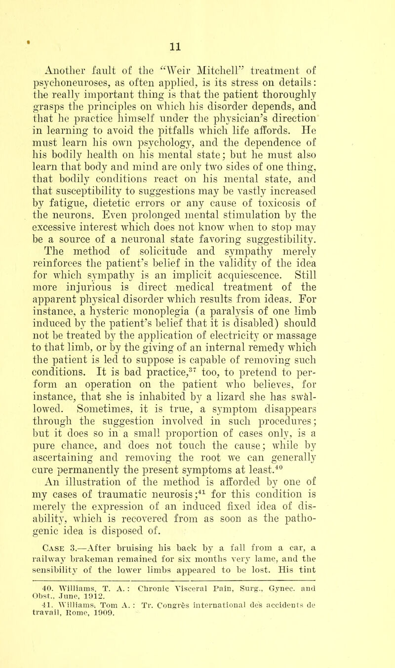 Another fault of the “Weir Mitchell” treatment of psychoneuroses, as often applied, is its stress on details: the really important thing is that the patient thoroughly grasps the principles on which his disorder depends, and that he practice himself under the physician’s direction in learning to avoid the pitfalls which life affords. He must learn his own psychology, and the dependence of his bodily health on his mental state; but he must also learn that body and mind are only two sides of one thing, that bodily conditions react on his mental state, and that susceptibility to suggestions may be vastly increased by fatigue, dietetic errors or any cause of toxicosis of the neurons. Even prolonged mental stimulation by the excessive interest which does not know when to stop may be a source of a neuronal state favoring suggestibility. The method of solicitude and sympathy merely reinforces the patient’s belief in the validity of the idea for which sympathy is an implicit acquiescence. Still more injurious is direct medical treatment of the apparent physical disorder which results from ideas. For instance, a hysteric monoplegia (a paralysis of one limb induced by the patient’s belief that it is disabled) should not be treated by the application of electricity or massage to that limb, or by the giving of an internal remedy which the patient is led to suppose is capable of removing such conditions. It is bad practice,37 too, to pretend to per- form an operation on the patient who believes, for instance, that she is inhabited by a lizard she has swal- lowed. Sometimes, it is true, a symptom disappears through the suggestion involved in such procedures; but it does so in a small proportion of cases only, is a pure chance, and does not touch the cause; while by ascertaining and removing the root we can generally cure permanently the present symptoms at least.40 An illustration of the method is afforded by one of my cases of traumatic neurosis;41 for this condition is merely the expression of an induced fixed idea of dis- ability, which is recovered from as soon as the patho- genic idea is disposed of. Case 3.—After bruising his back by a fall from a car, a railway brakeman remained for six months very lame, and the sensibility of the lower limbs appeared to be lost. His tint 40. Williams, T. A. : Chronic Visceral Pain, Surg., Gynec. and Obst., June, 1912. 41. Williams-, Tom A. : Tr. Congres international de's accidents de travail, Rome, 1909.