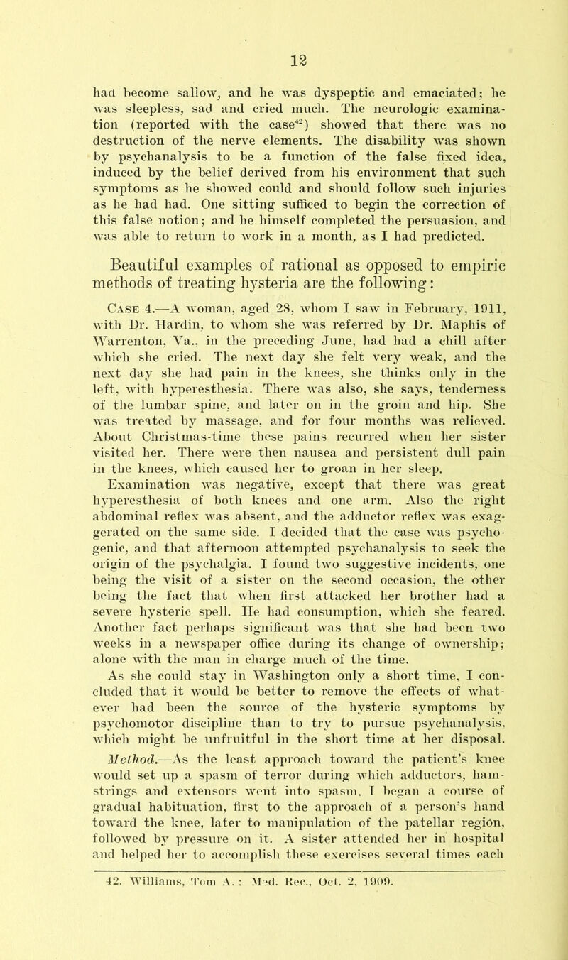 hact become sallow, and he was dyspeptic and emaciated; he was sleepless, sad and cried much. The neurologic examina- tion (reported with the case42) showed that there was no destruction of the nerve elements. The disability was shown by psychanalysis to be a function of the false fixed idea, induced by the belief derived from his environment that such symptoms as he showed could and should follow such injuries as he had had. One sitting sufficed to begin the correction of this false notion; and he himself completed the persuasion, and was able to return to work in a month, as I had predicted. Beautiful examples of rational as opposed to empiric methods of treating hysteria are the following: Case 4.—A woman, aged 28, whom I saw in February, 1911, with Dr. Hardin, to whom she was referred by Dr. Mapliis of Warrenton, Va., in the preceding June, had had a chill after which she cried. The next day she felt very weak, and the next day she had pain in the knees, she thinks only in the left, with hyperesthesia. There was also, she says, tenderness of the lumbar spine, and later on in the groin and hip. She was treated by massage, and for four months was relieved. About Christmas-time these pains recurred when her sister visited her. There were then nausea and persistent dull pain in the knees, which caused her to groan in her sleep. Examination was negative, except that there was great hyperesthesia of both knees and one arm. Also the right abdominal reflex was absent, and the adductor reflex was exag- gerated on the same side. I decided that the case was psycho- genic, and that afternoon attempted psychanalysis to seek the origin of the psychalgia. I found two suggestive incidents, one being the visit of a sister on the second occasion, the other being the fact that when first attacked her brother had a severe hysteric spell. He had consumption, which she feared. Another fact perhaps significant was that she had been two weeks in a newspaper office during its change of ownership; alone with the man in charge much of the time. As she could stay in Washington only a short time, I con- cluded that it would be better to remove the effects of what- ever had been the source of the hysteric symptoms by psychomotor discipline than to try to pursue psychanalysis, which might be unfruitful in the short time at her disposal. Method.—As the least approach toward the patient’s knee would set up a spasm of terror during which adductors, ham- strings and extensors went into spasm, I began a course of gradual habituation, first to the approach of a person’s hand toward the knee, later to manipulation of the patellar region, followed by pressure on it. A sister attended her in hospital and helped her to accomplish these exercises several times each 42. Williams, Tom A. : Med. Rec., Oct. 2, 1909.