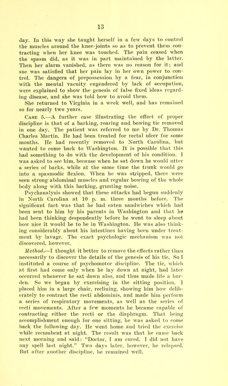 day. In this way she taught herself in a few days to control the muscles around the knee-joints so as to prevent them con- tracting when her knee was touched. The pain ceased when the spasm did, as it was in part maintained hy the latter. Then her alarm vanished, as there was no reason for it; and sue was satisfied that her pain lay in her own power to con- trol. The dangers of prepossession hy a fear, in conjunction with the mental vacuity engendered hy lack of occupation, were explained to show the genesis of false fixed ideas regard- ing disease, and she was told how to avoid them. She returned to Virginia in a week well, and has remained so for nearly two years. Case 5.—A further case illustrating the effect of proper discipline is that of a harking, roaring and bowing tic removed in one day. The patient was referred to me hy Dr. Thomas Charles Martin. He had been treated for rectal ulcer for some months. He had recently removed to North Carolina, but wanted to come hack to Washington. It is possible that this had something to do with the development of his condition. I was asked to see him, because when he sat down he would utter a series of harks, while at the same time the trunk would go into a spasmodic flexion. When he was stripped, there were seen strong abdominal muscles and regular bowing of the whole body along with this barking, grunting noise. Psychanalysis showed that these attacks had begun suddenly in North Carolina at 10 p. m. three months before. The significant fact was that he had eaten sandwiches which had been sent to him by his parents in Washington and that he had been thinking despondently before he went to sleep about how nice it would be to be in Washington. He was also think- ing considerably about his intestines having been under treat- ment by lavage. The exact psychologic mechanism Avas not discovered, however.. Method.—I thought it better to remove the effects rather than necessarily to discover the details of the genesis of his tic. So I instituted a course of psychomotor discipline. The tic, which at first had come only Avhen he lay down at night, had later occurred Avhenever he sat down also, and thus made life a bur- den. So we began by exercising in the sitting position. I placed him in a large chair, reclining, showing him how delib- erately to contract the recti abdominis, and made him perform a series of respiratory movements, as well as the series of recti movements. After a few moments he became capable of contracting either the recti or the diaphragm. That being accomplishment enough for one sitting, he was asked to come back the following day. He went home and tried the exercise while recumbent at night. The result AAras that he came back next morning and said: “Doctor, I am cured. I did not have any spell last night.” Tavo days later, hoAvever, he relapsed. But after another discipline, he remained Avell.