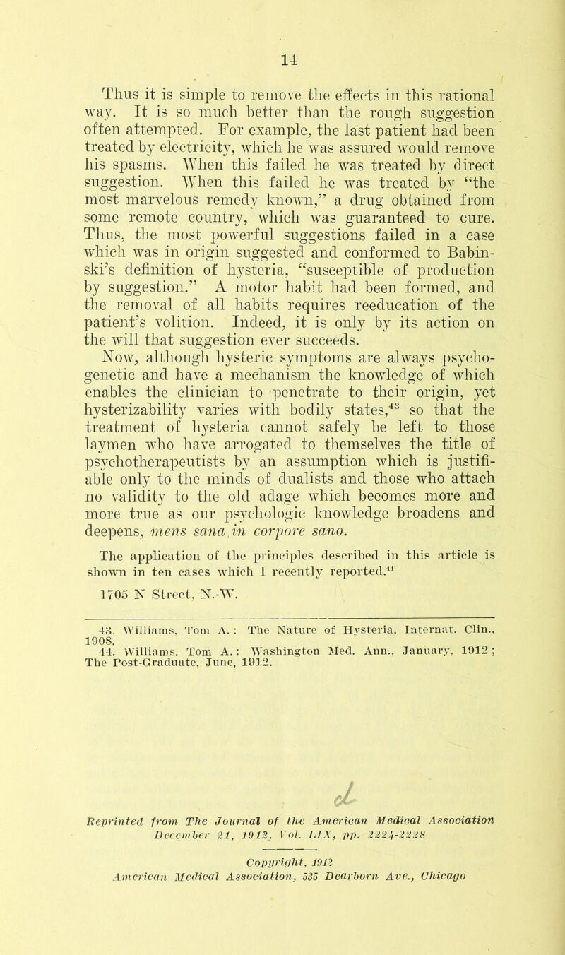 Thus it is simple to remove the effects in this rational way. It is so much better than the rough suggestion often attempted. For example, the last patient had been treated by electricity, which he was assured would remove his spasms. When this failed he was treated by direct suggestion. When this failed he was treated by “the most marvelous remedy known,” a drug obtained from some remote country, which was guaranteed to cure. Thus, the most powerful suggestions failed in a case which was in origin suggested and conformed to Babin- ski’s definition of hysteria, “susceptible of production by suggestion.” A motor habit had been formed, and the removal of all habits requires reeducation of the patient’s volition. Indeed, it is only by its action on the will that suggestion ever succeeds. Now, although hysteric symptoms are always psycho- genetic and have a mechanism the knowledge of which enables the clinician to penetrate to their origin, yet hysterizability varies with bodily states,43 so that the treatment of hysteria cannot safely be left to those laymen who have arrogated to themselves the title of psychotherapeutists by an assumption which is justifi- able only to the minds of dualists and those who attach no validity to the old adage which becomes more and more true as our psychologic knowledge broadens and deepens, mens sana.in corpore sano. The application of the principles described in this article is shown in ten cases which I recently reported.44 1705 N Street, N.-W. 43. Williams, Tom A. : The Nature of Hysteria, Internat. Clin., 1908. 44. Williams. Tom A.: Washington Med. Ann., January, 1912; The Post-Graduate, June, 1912. Reprinted from The Journal of the American Medical Association December 21, 1912, Vol. LIX, pp. 222^-2228 Copyright, 1912 American Medical Association, 535 Dearborn Ave., Chicago