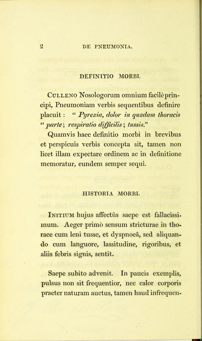 DEFINITIO MORBI. CuLLENO Nosologoriim omnium facileprin- cipi. Pneumoniam verbis sequentibus definire placuit: Pyrexia^ dolor in quadam thoracis parte; respiratio difficilis; tussis^ Quamvis haec definitio morbi in brevibus et perspicuis verbis concepta sit, tamen non licet illam expectare ordinem ac in definitione memoratur, eundem semper sequi. HISTORIA MORBI. Initium hujus affectus saepe est fallacissi- mum. Aeger primo sensum stricturae in tho- race cum leni tusse, et dyspnoea, sed aliquan- do cum languore, lassitudine, rigoribus, et aliis febris signis, sentit. Saepe subito advenit. In paucis exemplis, pulsus non sit frequentior, nec calor corporis praeter naturam auctus, tamen haud infrequen-