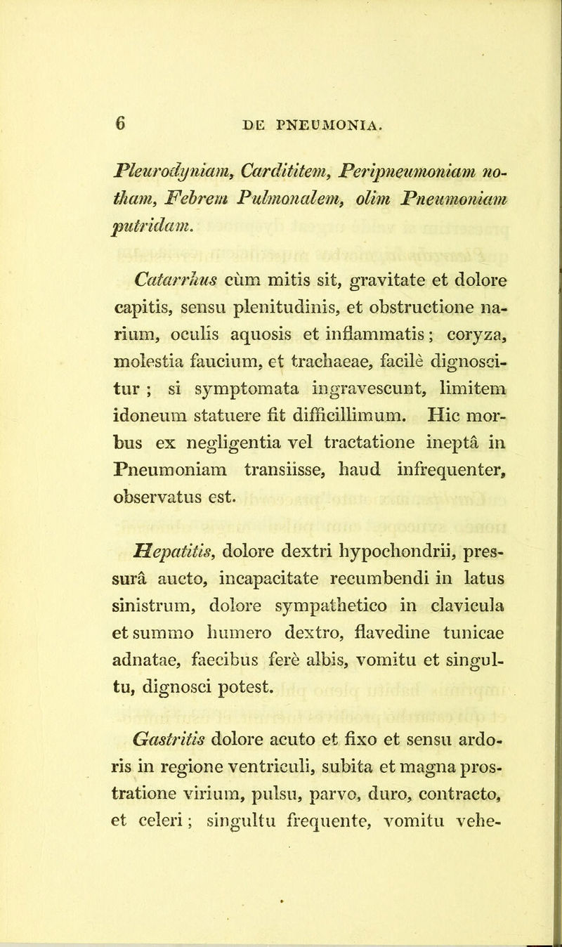 Pleurodyniam, Cardltitem, Peripneumoniam no- tham, Febrem Pulmonalem^ olim Pneumoniam putridam. CatarrJius cum mitis sit, gravitate et dolore capitis, sensu plenitudinis, et obstructione na- rium, oculis aquosis et inflammatis; coryza, molestia faucium, et trachaeae, facile dignosci- tur ; si symptomata ingravescunt, limitem idoneum statuere fit difficillimum. Hic mor- bus ex negligentia vel tractatione inepta in Pneumoniam transiisse, haud infrequenter, observatus est. Hepatitis, dolore dextri hypochondrii, pres- sura aucto, incapacitate recumbendi in latus sinistrum, dolore sympathetico in clavicula et summo humero dextro, flavedine tunicae adnatae, faecibus fere albis, vomitu et singul- tu, dignosci potest. Gastritis dolore acuto et fixo et sensu ardo- ris in regione ventriculi, subita et magna pros- tratione virium, pulsu, parvo, duro, contracto, et celeri; singultu frequente, vomitu vehe-