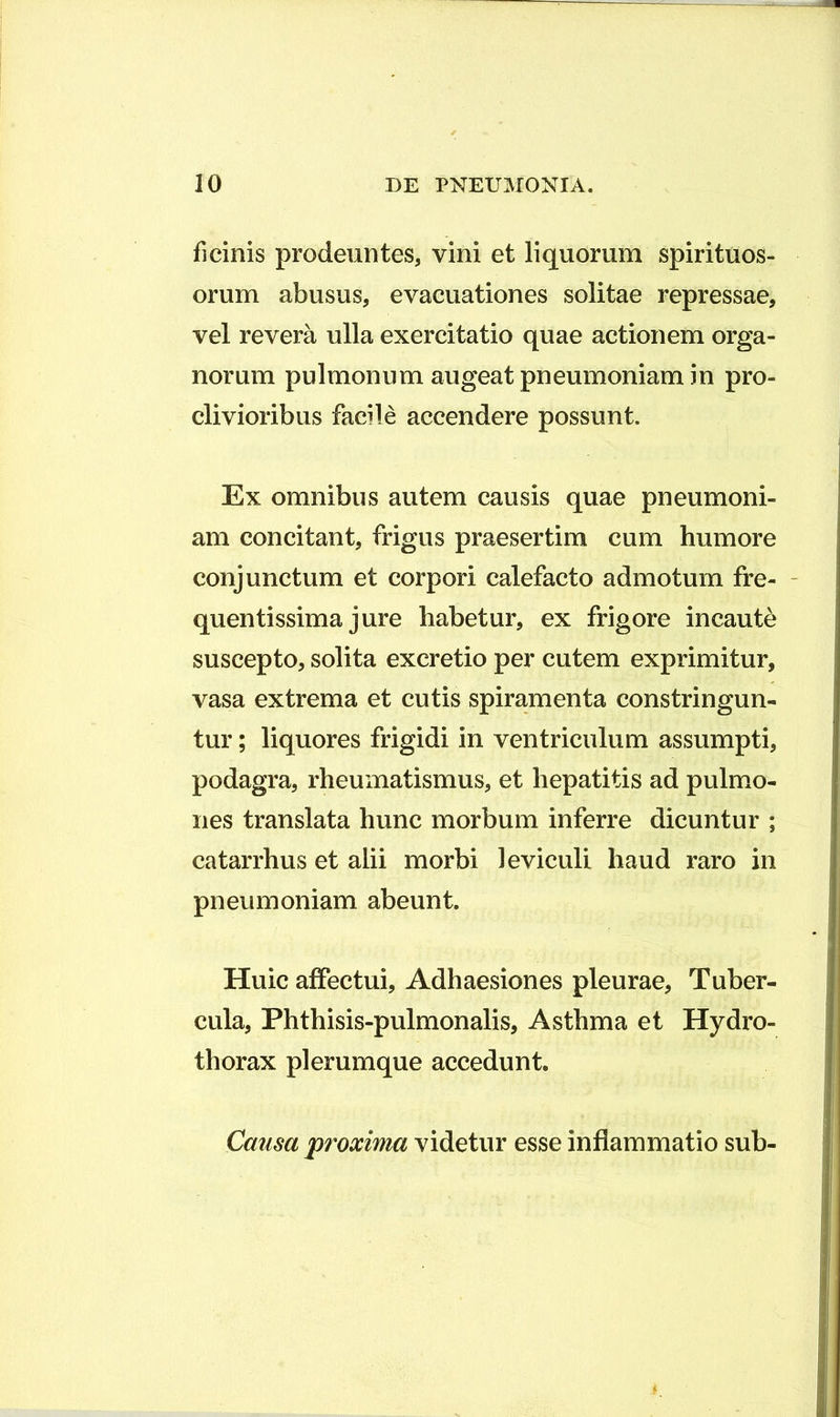 ficinis prodeuntes, vini et liquorum spirituos- orum abusus, evacuationes solitae repressae, vel revera ulla exercitatio quae actionem orga- norum pulmonum augeat pneumoniam in pro- clivioribus facile accendere possunt. Ex omnibus autem causis quae pneumoni- am concitant, frigus praesertim cum humore conjunctum et corpori calefacto admotum fre- - quentissima jure habetur, ex frigore incaute suscepto, solita excretio per cutem exprimitur, vasa extrema et cutis spiramenta constringun- tur ; liquores frigidi in ventriculum assumpti, podagra, rheumatismus, et hepatitis ad pulmo- nes translata hunc morbum inferre dicuntur ; catarrhus et alii morbi leviculi haud raro in pneumoniam abeunt. Huic affectui. Adhaesiones pleurae, Tuber- cula, Phthisis-pulmonalis, Asthma et Hydro- thorax plerumque accedunt. Causa proxima videtur esse inflammatio sub-