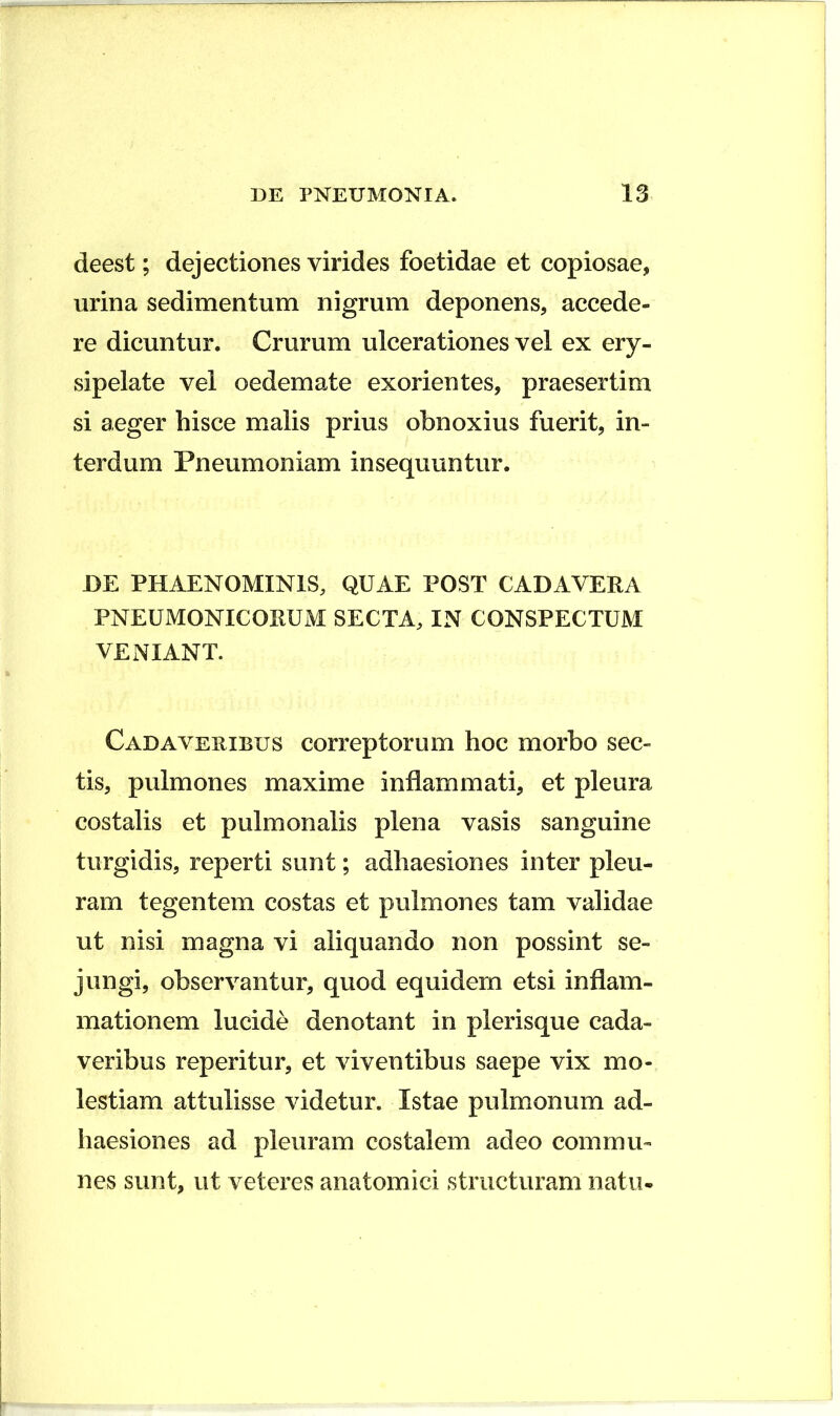 deest; dejectiones virides foetidae et copiosae, urina sedimentum nigrum deponens, accede- re dicuntur. Crurum ulcerationes vel ex ery- sipelate vel oedemate exorientes, praesertim si aeger hisce malis prius obnoxius fuerit, in- terdum Pneumoniam insequuntur. JDE PHAENOMINIS, QUAE POST CADAVERA PNEUMONICORUM SECTA, IN CONSPECTUM VENIANT. C AD A VEHIBUS correptoruiD hoc morbo sec- tis, pulmones maxime inflammati, et pleura costalis et pulmonalis plena vasis sanguine turgidis, reperti sunt; adhaesiones inter pleu- ram tegentem costas et pulmones tam validae ut nisi magna vi aliquando non possint se- jungi, observantur, quod equidem etsi inflam- mationem lucide denotant in plerisque cada- veribus reperitur, et viventibus saepe vix mo- lestiam attulisse videtur. Istae pulmonum ad- haesiones ad pleuram costalem adeo commu- nes sunt, ut veteres anatomici structuram natu-