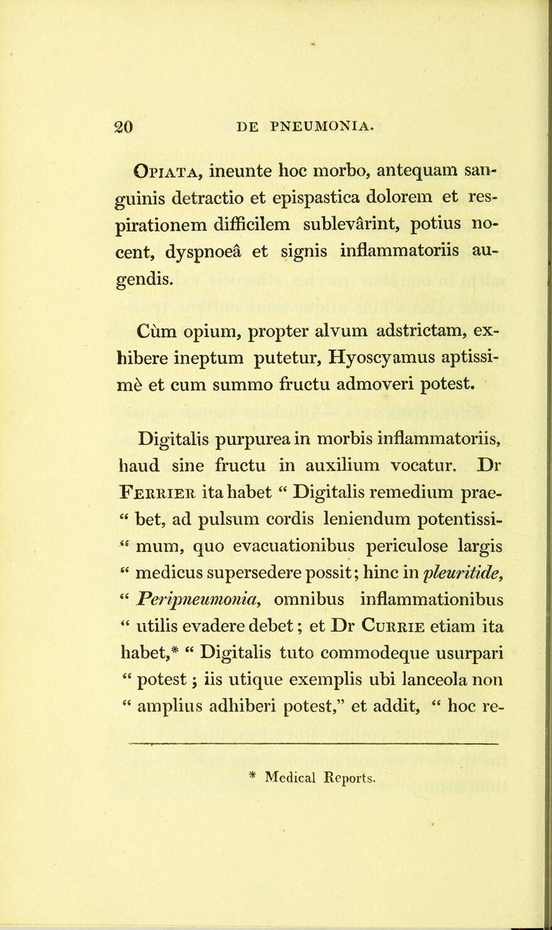 Opiata, ineunte hoc morbo, antequam san- guinis detractio et epispastica dolorem et res- pirationem difficilem sublevarint, potius no- cent, dyspnoea et signis inflammatoriis au- gendis. Cum opium, propter alvum adstrictam, ex- hibere ineptum putetur. Hyoscyamus aptissi- mi et cum summo fructu admoveri potest. Digitalis purpurea in morbis inflammatoriis, haud sine fructu in auxilium vocatur. Dr Feriiier ita habet Digitalis remedium prae- bet, ad pulsum cordis leniendum potentissi- mum, quo evacuationibus periculose largis medicus supersedere possit; hinc in pleuritide^ ii Peripneumonia^ omnibus inflammationibus “ utilis evadere debet; et Dr Currie etiam ita habet,* Digitalis tuto commodeque usurpari potest; iis utique exemplis ubi lanceola non “ amplius adhiberi potest,” et addit, “ hoc re- ^ Medical Reports.