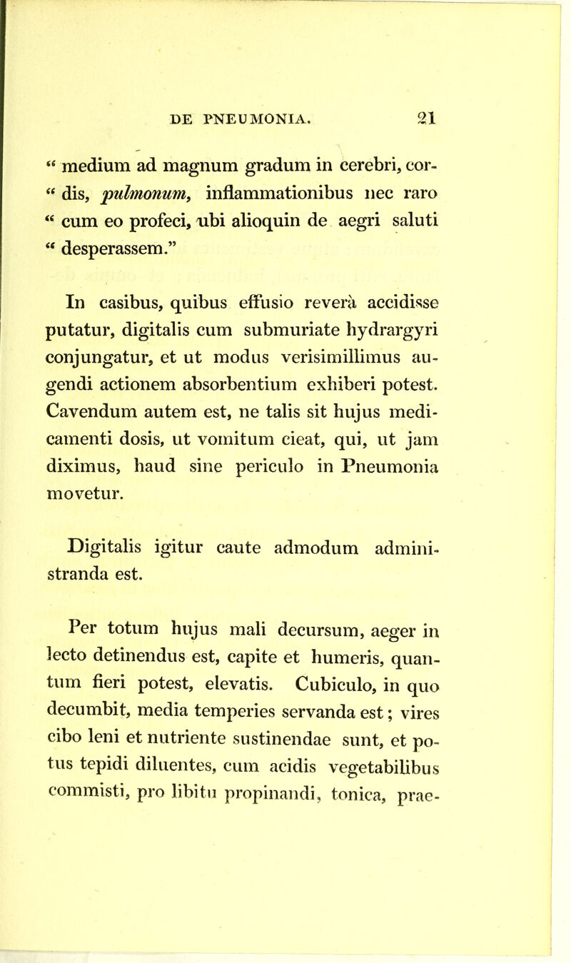 medium ad magnum gradum in cerebri, cor- dis, 'pulmonum^ inflammationibus nec raro cum eo profeci, ubi alioquin de aegri saluti desperassem.” In casibus, quibus effusio revera accidisse putatur, digitalis cum submuriate hydrargyri conjungatur, et ut modus verisimillimus au- gendi actionem absorbentium exhiberi potest. Cavendum autem est, ne talis sit hujus medi- camenti dosis, ut vomitum cieat, qui, ut jam diximus, haud sine periculo in Pneumonia movetur. Digitalis igitur caute admodum admini- stranda est. Per totum hujus mali decursum, aeger in lecto detinendus est, capite et humeris, quan- tum fieri potest, elevatis. Cubiculo, in quo decumbit, media temperies servanda est; vires cibo leni et nutriente sustinendae sunt, et po- tus tepidi diluentes, cum acidis vegetabilibus commisti, pro libitu propinandi, tonica, prae-