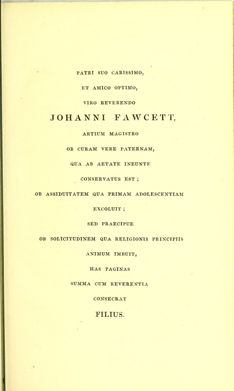 PATRI SUO CARISSIMO^ ET AMICO OPTIMOj VIRO REVERENDO JOHANNI FAWCET 'V, ARTIUM MAGISTRO OB CURAM VERE PATERNAM, QUA AB AETATE INEUNTE CONSERVATUS EST ; OB ASSIDUITATEM QUA PRIMAM ADOLESCENTIAM EXCOLUIT ; SED PRAECIPUE OB SOLICITUDINEM QUA RELIGIONIS PRINCIPIIS ANIMUM IMBUIT, HAS PAGINAS SUMMA CUM REVERENTIA CONSECRAT FILIUS