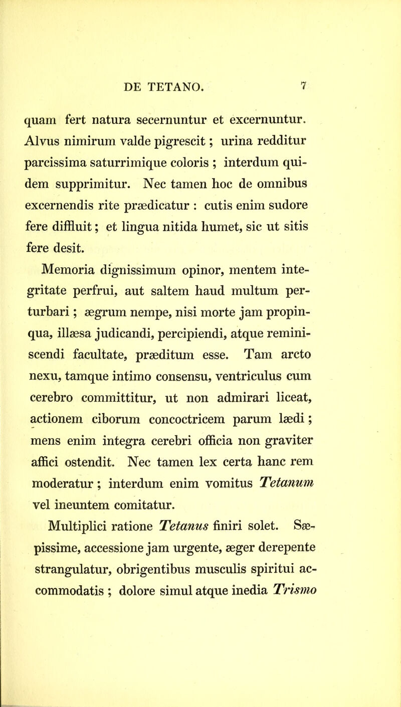 quam fert natura secernuntur et excernuntur. Alvus nimirum valde pigrescit; urina redditur parcissima saturrimique coloris ; interdum qui- dem supprimitur. Nec tamen hoc de omnibus excernendis rite praedicatur : cutis enim sudore fere diffluit; et lingua nitida humet, sic ut sitis fere desit. Memoria dignissimum opinor, mentem inte- gritate perfrui, aut saltem haud multum per- turbari ; aegrum nempe, nisi morte jam propin- qua, illaesa judicandi, percipiendi, atque remini- scendi facultate, praeditum esse. Tam arcto nexu, tamque intimo consensu, ventriculus cum cerebro committitur, ut non admirari liceat, actionem ciborum concoctricem parum laedi; mens enim integra cerebri officia non graviter affici ostendit. Nec tamen lex certa hanc rem moderatur; interdum enim vomitus Tetanum vel ineuntem comitatur. Multiplici ratione Tetanus finiri solet. Sae- pissime, accessione jam urgente, aeger derepente strangulatur, obrigentibus musculis spiritui ac- commodatis ; dolore simul atque inedia Trismo