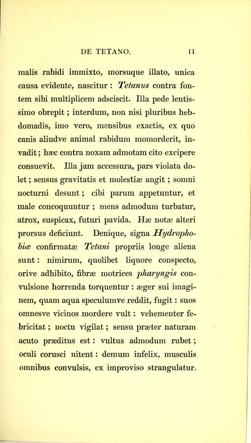 malis rabidi immixto, morsuque illato, unica causa evidente, nascitur : Tetanus contra fon- tem sibi multiplicem adsciscit. Illa pede lentis- simo obrepit; interdum, non nisi pluribus heb- domadis, imo vero, mensibus exactis, ex quo canis aliudve animal rabidum momorderit, in- vadit ; haec contra noxam admotam cito excipere consuevit. Illa jam accessura, pars violata do- let ; sensus gravitatis et molestiae angit; somni nocturni desunt; cibi parum appetuntur, et male concoquuntur ; mens admodum turbatur, atrox, suspicax, futuri pavida. Hae notae alteri prorsus deficiunt. Denique, signa Hydro pho- bice confirmatae Tetani propriis longe aliena sunt: nimirum, quolibet liquore conspecto, orive adhibito, fibrae motrices pharyngis con- vulsione horrenda torquentur : aeger sui imagi- nem, quam aqua speculumve reddit, fugit: suos omnes ve vicinos mordere vult: vehementer fe- bricitat ; noctu vigilat; sensu praeter naturam acuto praeditus est: vultus admodum rubet; oculi corusci nitent: demum infelix, musculis omnibus convulsis, ex improviso strangulatur.