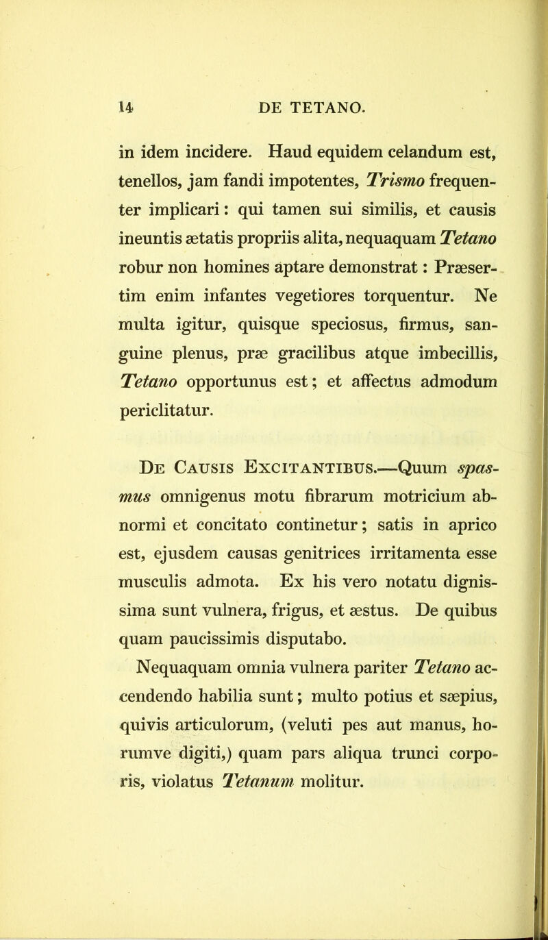 in idem incidere. Haud equidem celandum est, tenellos, jam fandi impotentes, Trismo frequen- ter implicari: qui tamen sui similis, et causis ineuntis aetatis propriis alita, nequaquam Tetano robur non homines aptare demonstrat: Praeser- tim enim infantes vegetiores torquentur. Ne multa igitur, quisque speciosus, firmus, san- guine plenus, prae gracilibus atque imbecillis. Tetano opportunus est; et affectus admodum periclitatur. De Causis Excitantibus.—Quum spas- mus omnigenus motu fibrarum motricium ab- normi et concitato continetur; satis in aprico est, ejusdem causas genitrices irritamenta esse musculis admota. Ex his vero notatu dignis- sima sunt vulnera, frigus, et aestus. De quibus quam paucissimis disputabo. Nequaquam omnia vulnera pariter Tetano ac- cendendo habilia sunt; multo potius et saepius, quivis articulorum, (veluti pes aut manus, ho- rum ve digiti,) quam pars aliqua trunci corpo- ris, violatus Tetanum molitur.