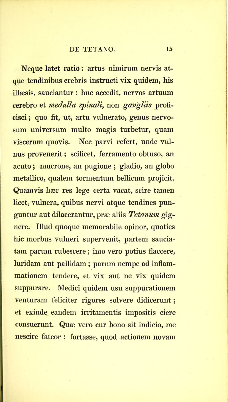 Neque latet ratio: artus nimirum nervis at- que tendinibus crebris instructi vix quidem, his illaesis, sauciantur: huc accedit, nervos artuum cerebro et medulla spinali, non gangliis profi- cisci ; quo fit, ut, artu vulnerato, genus nervo- sum universum multo magis turbetur, quam viscerum quovis. Nec parvi refert, unde vul- nus provenerit; scilicet, ferramento obtuso, an acuto; mucrone, an pugione ; gladio, an globo metallico, qualem tormentum bellicum projicit. Quamvis haec res lege certa vacat, scire tamen licet, vulnera, quibus nervi atque tendines pun- guntur aut dilacerantur, prae aliis Tetanum gig- nere. Illud quoque memorabile opinor, quoties hic morbus vulneri supervenit, partem saucia- tam parum rubescere; imo vero potius flaccere, luridam aut pallidam ; parum nempe ad inflam- mationem tendere, et vix aut ne vix quidem suppurare. Medici quidem usu suppurationem venturam feliciter rigores solvere didicerunt; et exinde eandem irritamentis impositis ciere consuerunt. Quae vero cur bono sit indicio, me nescire fateor ; fortasse, quod actionem novam
