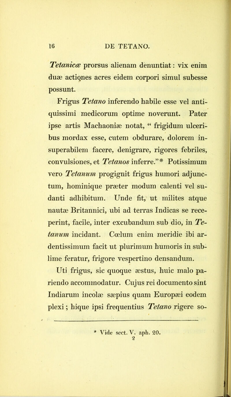 Tetanicce prorsus alienam denuntiat: vix enim duae actiqnes acres eidem corpori simul subesse possunt. Frigus Tetano inferendo habile esse vel anti- quissimi medicorum optime noverunt. Pater ipse artis Machaoniae notat, “ frigidum ulceri- bus mordax esse, cutem obdurare, dolorem in- superabilem facere, denigrare, rigores febriles, convulsiones, et Tetanos inferre.”* Potissimum vero Tetanum progignit frigus humori adjunc- tum, hominique praeter modum calenti vel su- danti adhibitum. Unde fit, ut milites atque nautae Britannici, ubi ad terras Indicas se rece- perint, facile, inter excubandum sub dio, in Te- tanum incidant. Coelum enim meridie ibi ar- dentissimum facit ut plurimum humoris in sub- lime feratur, frigore vespertino densandum. Uti frigus, sic quoque aestus, huic malo pa- riendo accommodatur. Cujus rei documento sint Indiarum incolae saepius quam Europaei eodem plexi; hique ipsi frequentius Tetano rigere so- * Vide sect. V. aph. 20. 2