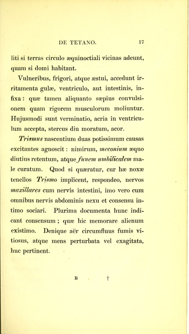 liti si terras circulo aequinoctiali vicinas adeunt, quam si domi habitant. Vulneribus, frigori, atque aestui, accedunt ir- ritamenta gulae, ventriculo, aut intestinis, in- fixa : quae tamen aliquanto saepius convulsi- onem quam rigorem musculorum moliuntur. Hujusmodi sunt verminatio, acria in ventricu- lum accepta, stercus diu moratum, acor. Trismus nascentium duas potissimum causas excitantes agnoscit: nimirum, meconium aequo diutius retentum, atque funem umbilicalem ma- le curatum. Quod si quaeratur, cur hae noxae tenellos Trismo implicent, respondeo, nervos maxillares cum nervis intestini, imo vero cum omnibus nervis abdominis nexu et consensu in- timo sociari. Plurima documenta hunc indi- cant consensum ; quae hic memorare alienum existimo. Denique aer circumfluus fumis vi- tiosus, atque mens perturbata vel exagitata, huc pertinent. B t