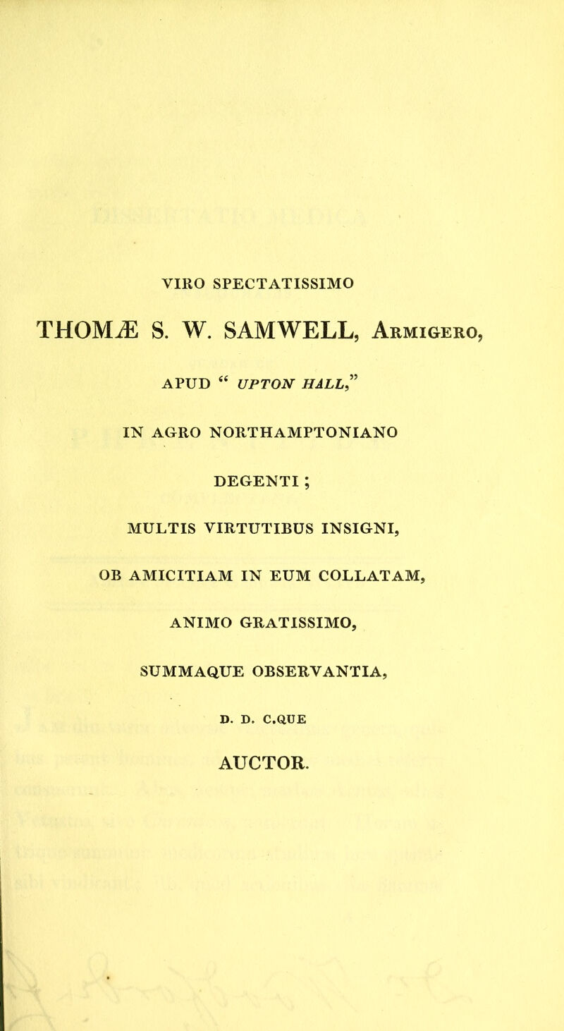 VIRO SPECTATISSIMO THOMiE S. W. SAMWELL, Armigero, APUD “ UPTON HALL ” IN AGRO NORTHAMPTONIANO DEGENTI ; MULTIS VIRTUTIBUS INSIGNI, OB AMICITIAM IN EUM COLLATAM, ANIMO GRATISSIMO, SUMMAQUE OBSERVANTIA, D. D. C.QUE AUCTOR.