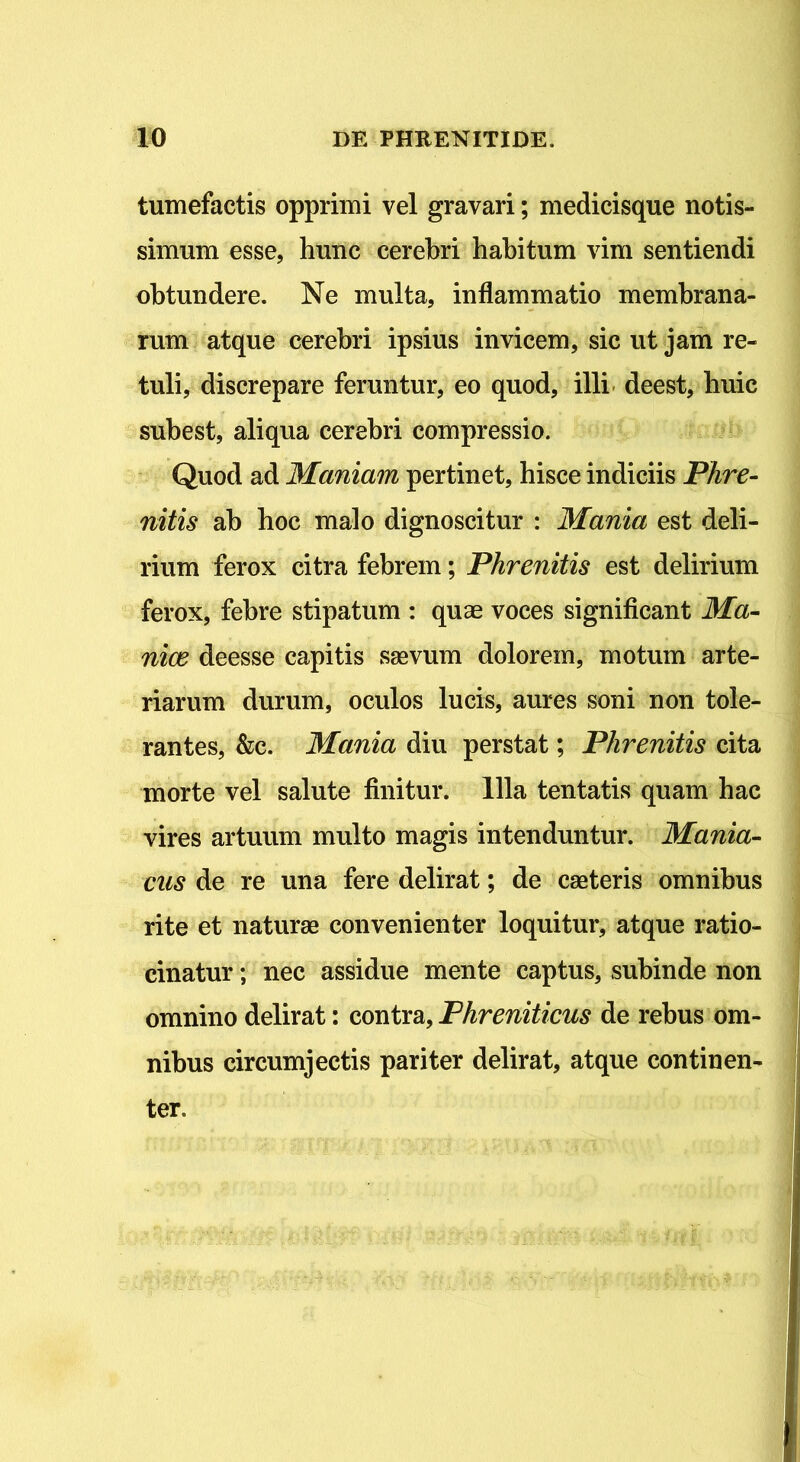 tumefactis opprimi vel gravari; medicisque notis- simum esse, hunc cerebri habitum vim sentiendi obtundere. Ne multa, inflammatio membrana- rum atque cerebri ipsius invicem, sic ut jam re- tuli, discrepare feruntur, eo quod, illi deest, huic subest, aliqua cerebri compressio. Quod ad Maniam pertinet, hisce indiciis Phre- nitis ab boc malo dignoscitur : Mania est deli- rium ferox citra febrem; Phrenitis est delirium ferox, febre stipatum : quae voces significant Ma- niae deesse capitis saevum dolorem, motum arte- riarum durum, oculos lucis, aures soni non tole- rantes, &c. Mania diu perstat; Phrenitis cita morte vel salute finitur. Illa tentatis quam bac vires artuum multo magis intenduntur. Mania- cas de re una fere delirat; de caeteris omnibus rite et naturae convenienter loquitur, atque ratio- cinatur ; nec assidue mente captus, subinde non omnino delirat: contra, Phreniticus de rebus om- nibus circumjectis pariter delirat, atque continen- ter.
