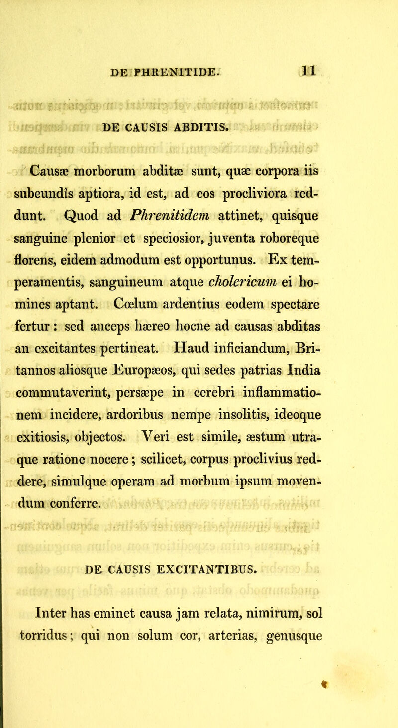 DE CAUSIS ABDITIS. Causae morborum abditae sunt, quae corpora iis subeundis aptiora, id est, ad eos procliviora red- dunt. Quod ad Phrenitidem attinet, quisque sanguine plenior et speciosior, juventa roboreque florens, eidem admodum est opportunus. Ex tem- peramentis, sanguineum atque cliolericum ei ho- mines aptant. Coelum ardentius eodem spectare fertur : sed anceps haereo hocne ad causas abditas an excitantes pertineat. Haud inficiandum, Bri- tannos aliosque Europaeos, qui sedes patrias India commutaverint, persaepe in cerebri inflammatio- nem incidere, ardoribus nempe insolitis, ideoque exitiosis, objectos. Veri est simile, aestum utra- que ratione nocere; scilicet, corpus proclivius red- dere, simulque operam ad morbum ipsum moven- dum conferre. DE CAUSIS EXCITANTIBUS. Inter has eminet causa jam relata, nimirum, sol torridus; qui non solum cor, arterias, genusque t